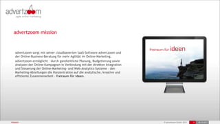 advertzoom mission



   advertzoom sorgt mit seiner cloudbasierten SaaS-Software advertzoom und
   der Online-Business-Beratung für mehr Agilität im Online-Marketing.
   advertzoom ermöglicht – durch ganzheitliche Planung, Budgetierung sowie
   Analysen der Online-Kampagnen in Verbindung mit der direkten Integration
   und Steuerung der Online-Marketing- und Web-Analytics-Systeme – den
   Marketing-Abteilungen die Konzentration auf die analytische, kreative und
   effiziente Zusammenarbeit – freiraum für ideen.




mission                                                                        © advertzoom GmbH 2011   5   25.10.2011
 