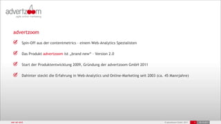 advertzoom

          Spin-Off aus der contentmetrics – einem Web-Analytics Spezialisten

          Das Produkt advertzoom ist „brand new“ – Version 2.0

          Start der Produktentwicklung 2009, Gründung der advertzoom GmbH 2011

          Dahinter steckt die Erfahrung in Web-Analytics und Online-Marketing seit 2003 (ca. 45 Mannjahre)




wer wir sind                                                                                © advertzoom GmbH 2011   3   25.10.2011
 