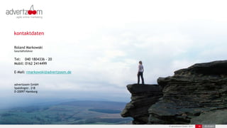 kontaktdaten

Roland Markowski
Geschäftsführer


Tel: 040 1804336 - 20
Mobil: 0162 2414499

E-Mail: rmarkowski@advertzoom.de


advertzoom GmbH
Spaldingstr. 218
D-20097 Hamburg




                                   © advertzoom GmbH 2011   30   25.10.2011
 