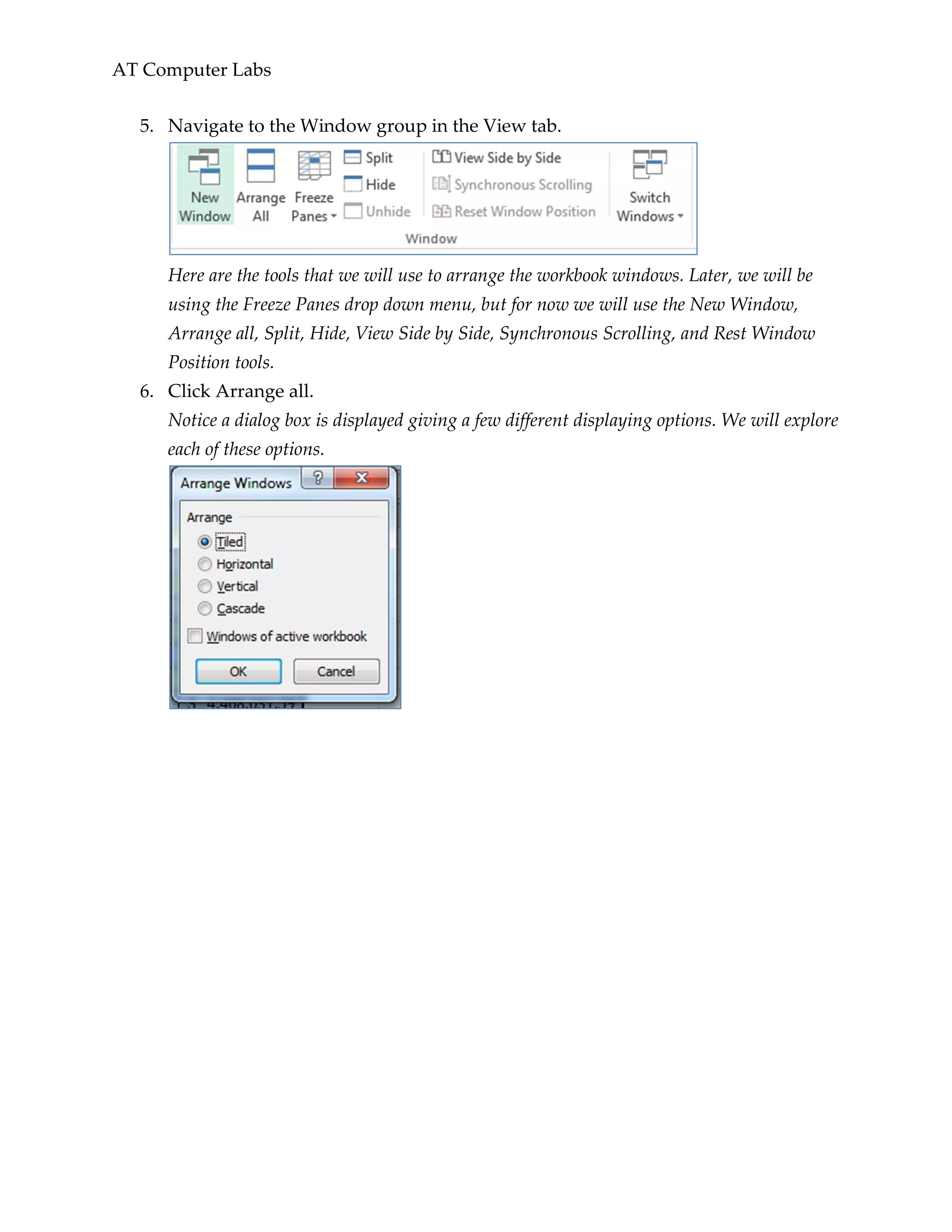 AT Computer Labs
5. Navigate to the Window group in the View tab.
Here are the tools that we will use to arrange the workbook windows. Later, we will be
using the Freeze Panes drop down menu, but for now we will use the New Window,
Arrange all, Split, Hide, View Side by Side, Synchronous Scrolling, and Rest Window
Position tools.
6. Click Arrange all.
Notice a dialog box is displayed giving a few different displaying options. We will explore
each of these options.
 