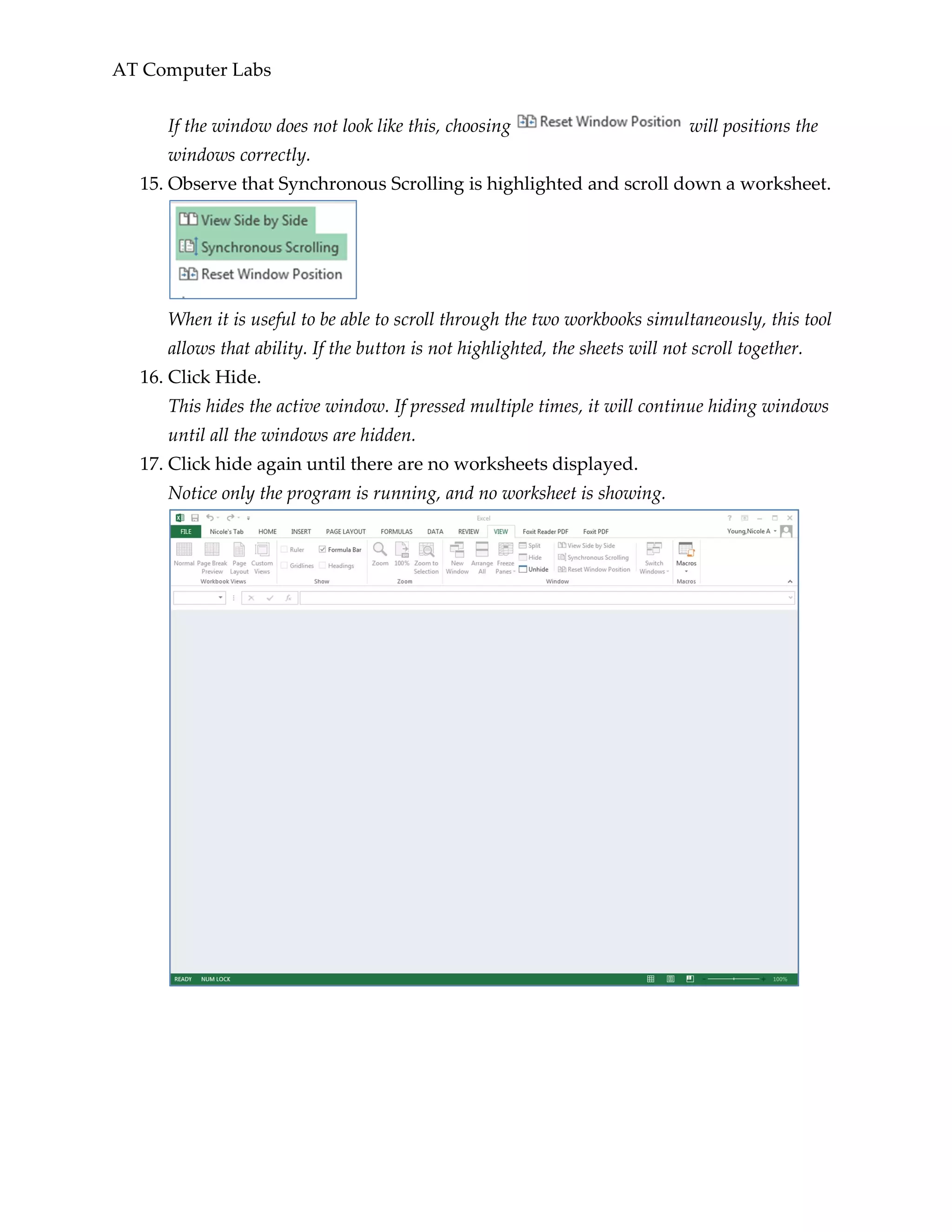 AT Computer Labs
If the window does not look like this, choosing will positions the
windows correctly.
15. Observe that Synchronous Scrolling is highlighted and scroll down a worksheet.
When it is useful to be able to scroll through the two workbooks simultaneously, this tool
allows that ability. If the button is not highlighted, the sheets will not scroll together.
16. Click Hide.
This hides the active window. If pressed multiple times, it will continue hiding windows
until all the windows are hidden.
17. Click hide again until there are no worksheets displayed.
Notice only the program is running, and no worksheet is showing.
 