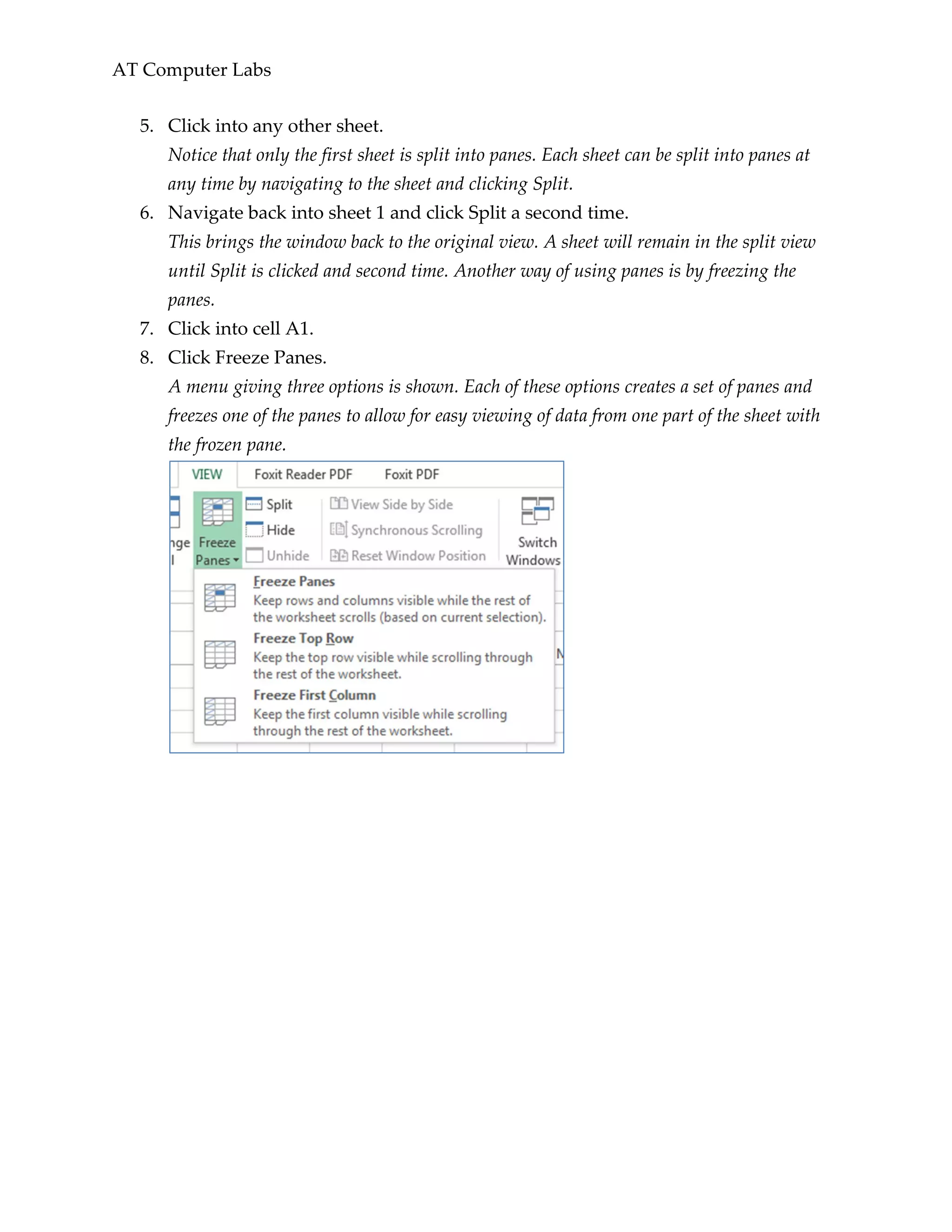 AT Computer Labs
5. Click into any other sheet.
Notice that only the first sheet is split into panes. Each sheet can be split into panes at
any time by navigating to the sheet and clicking Split.
6. Navigate back into sheet 1 and click Split a second time.
This brings the window back to the original view. A sheet will remain in the split view
until Split is clicked and second time. Another way of using panes is by freezing the
panes.
7. Click into cell A1.
8. Click Freeze Panes.
A menu giving three options is shown. Each of these options creates a set of panes and
freezes one of the panes to allow for easy viewing of data from one part of the sheet with
the frozen pane.
 