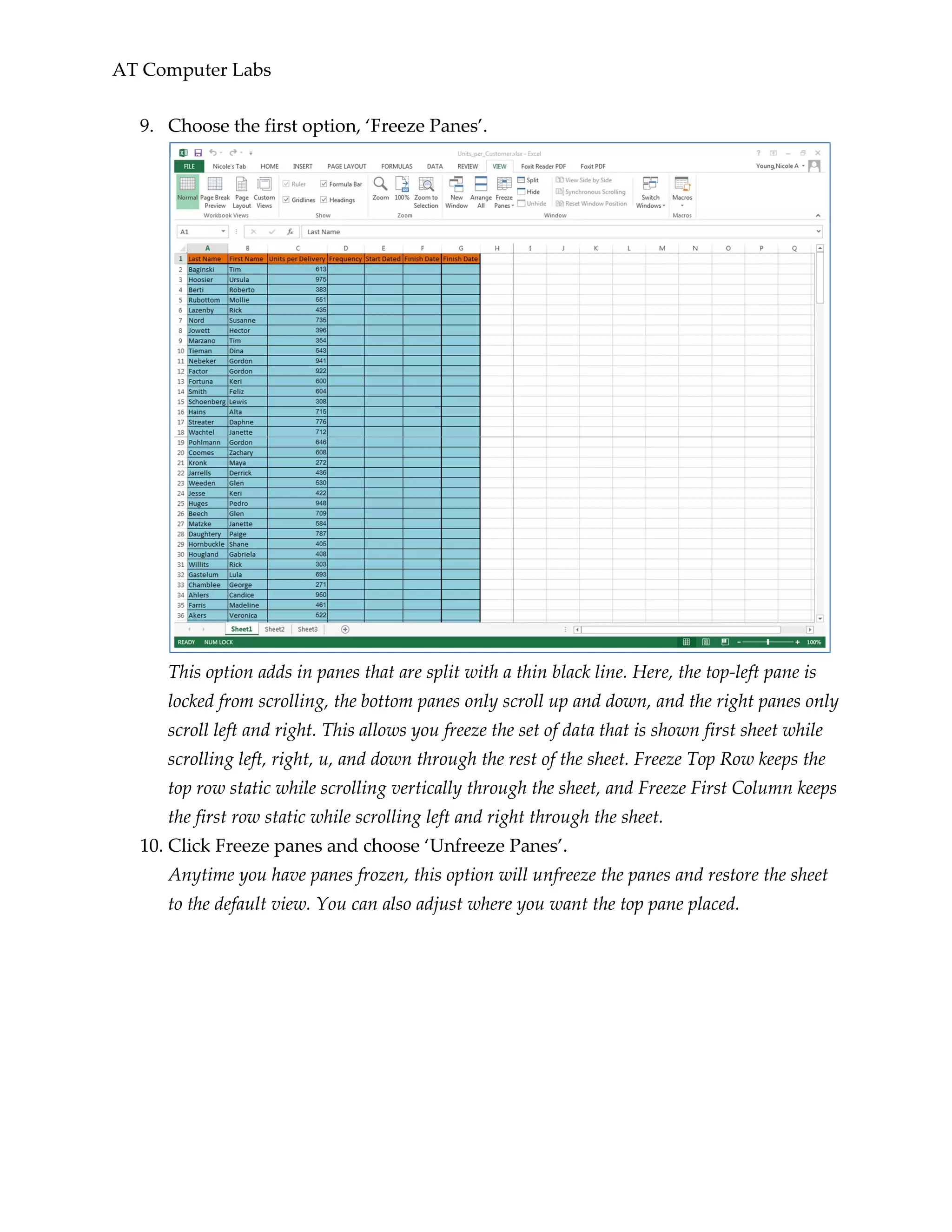AT Computer Labs
9. Choose the first option, ‘Freeze Panes’.
This option adds in panes that are split with a thin black line. Here, the top-left pane is
locked from scrolling, the bottom panes only scroll up and down, and the right panes only
scroll left and right. This allows you freeze the set of data that is shown first sheet while
scrolling left, right, u, and down through the rest of the sheet. Freeze Top Row keeps the
top row static while scrolling vertically through the sheet, and Freeze First Column keeps
the first row static while scrolling left and right through the sheet.
10. Click Freeze panes and choose ‘Unfreeze Panes’.
Anytime you have panes frozen, this option will unfreeze the panes and restore the sheet
to the default view. You can also adjust where you want the top pane placed.
 
