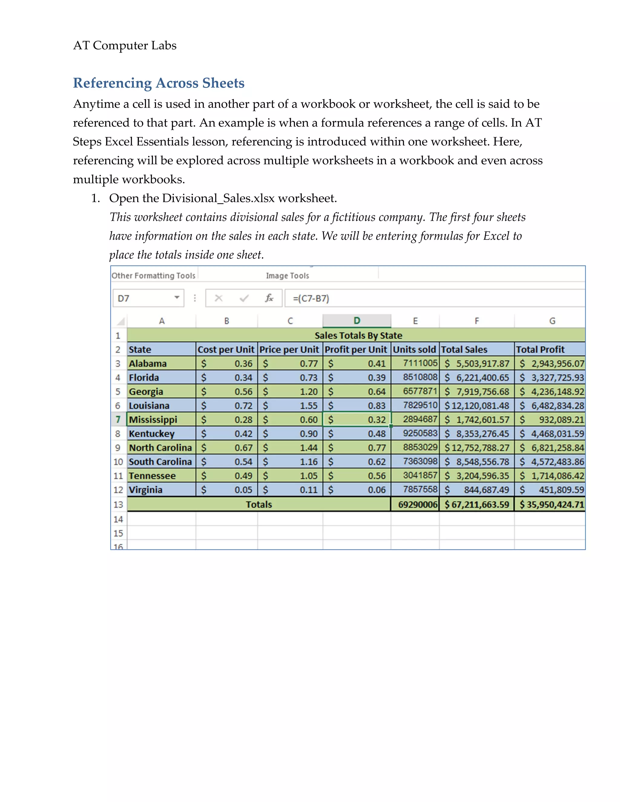 AT Computer Labs
Referencing Across Sheets
Anytime a cell is used in another part of a workbook or worksheet, the cell is said to be
referenced to that part. An example is when a formula references a range of cells. In AT
Steps Excel Essentials lesson, referencing is introduced within one worksheet. Here,
referencing will be explored across multiple worksheets in a workbook and even across
multiple workbooks.
1. Open the Divisional_Sales.xlsx worksheet.
This worksheet contains divisional sales for a fictitious company. The first four sheets
have information on the sales in each state. We will be entering formulas for Excel to
place the totals inside one sheet.
 