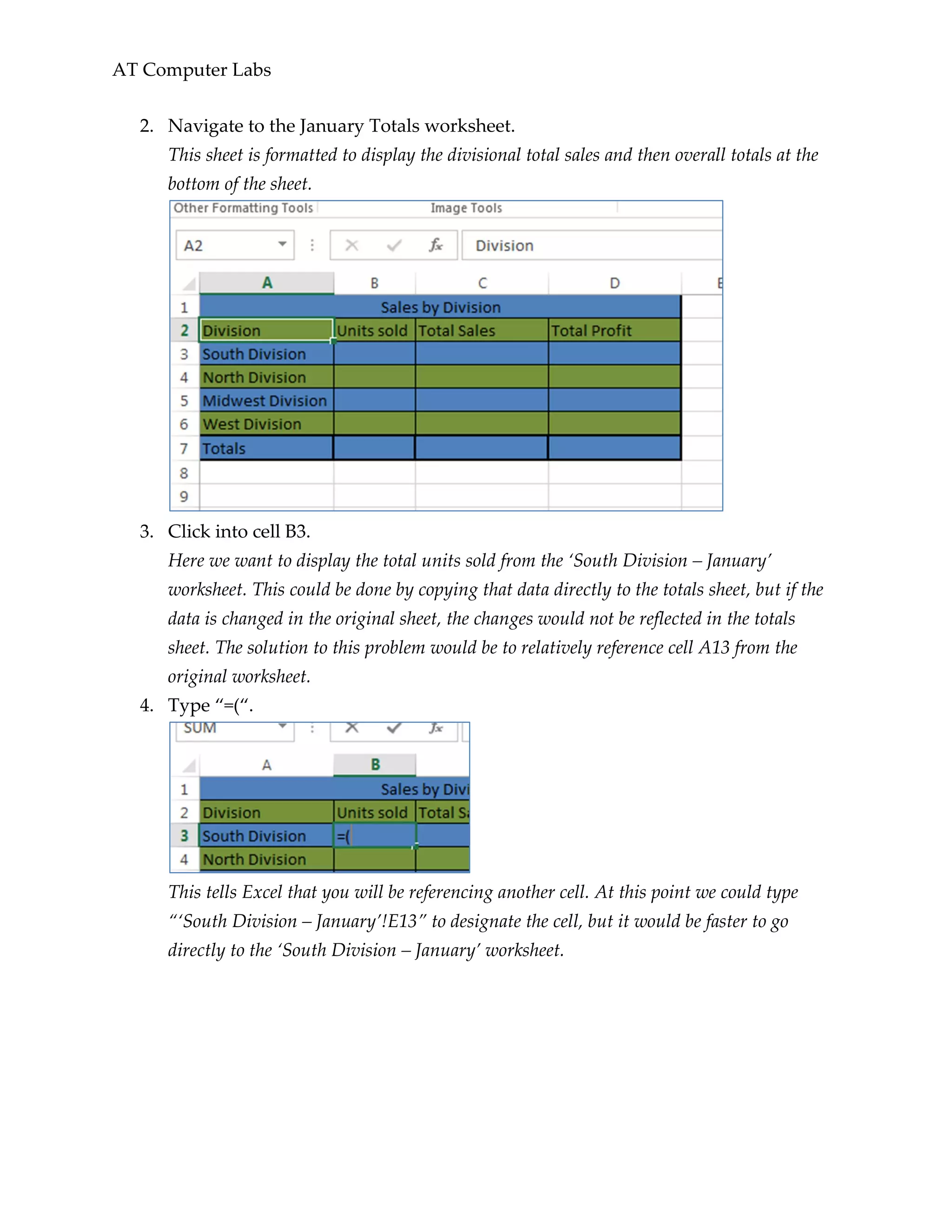 AT Computer Labs
2. Navigate to the January Totals worksheet.
This sheet is formatted to display the divisional total sales and then overall totals at the
bottom of the sheet.
3. Click into cell B3.
Here we want to display the total units sold from the ‘South Division – January’
worksheet. This could be done by copying that data directly to the totals sheet, but if the
data is changed in the original sheet, the changes would not be reflected in the totals
sheet. The solution to this problem would be to relatively reference cell A13 from the
original worksheet.
4. Type “=(“.
This tells Excel that you will be referencing another cell. At this point we could type
“‘South Division – January’!E13” to designate the cell, but it would be faster to go
directly to the ‘South Division – January’ worksheet.
 