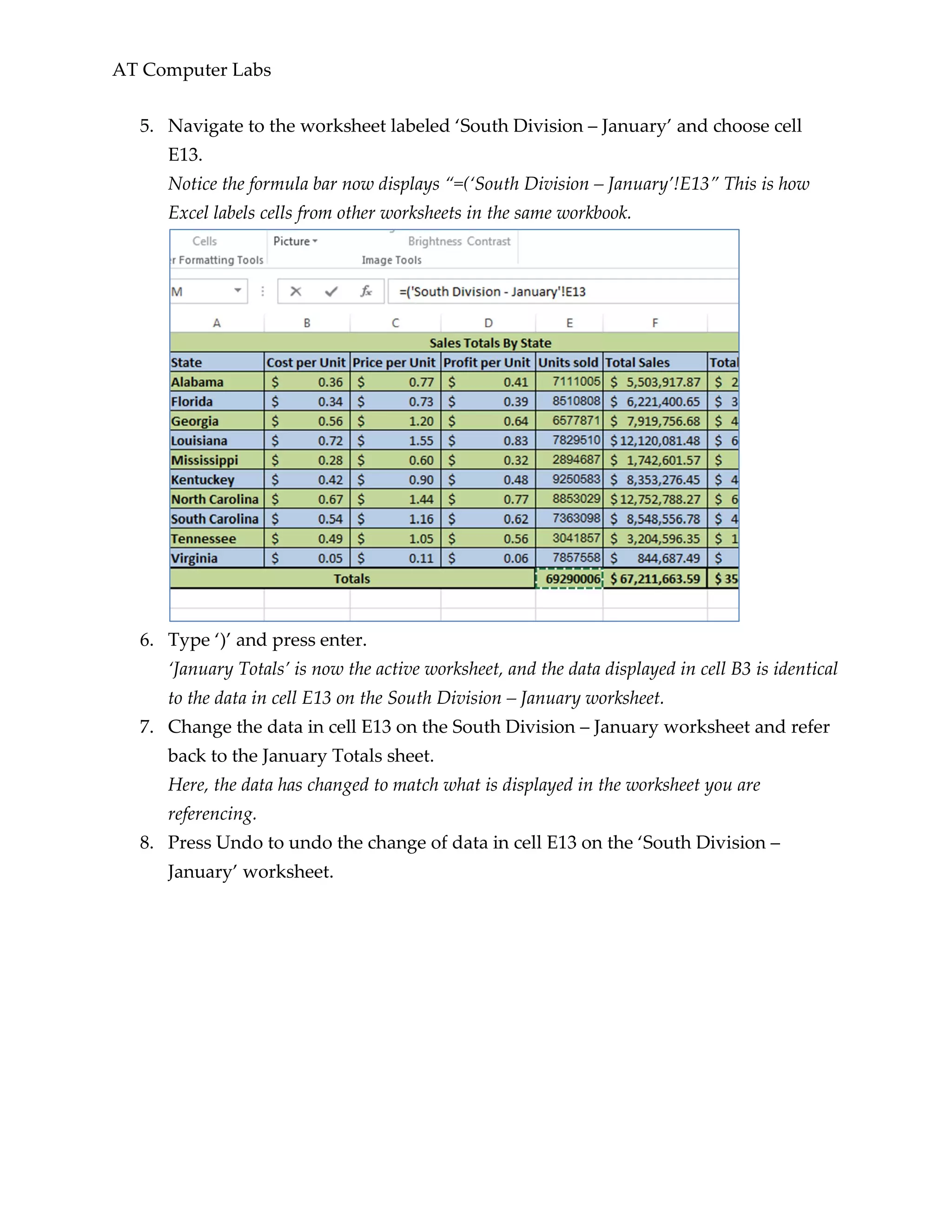 AT Computer Labs
5. Navigate to the worksheet labeled ‘South Division – January’ and choose cell
E13.
Notice the formula bar now displays “=(‘South Division – January’!E13” This is how
Excel labels cells from other worksheets in the same workbook.
6. Type ‘)’ and press enter.
‘January Totals’ is now the active worksheet, and the data displayed in cell B3 is identical
to the data in cell E13 on the South Division – January worksheet.
7. Change the data in cell E13 on the South Division – January worksheet and refer
back to the January Totals sheet.
Here, the data has changed to match what is displayed in the worksheet you are
referencing.
8. Press Undo to undo the change of data in cell E13 on the ‘South Division –
January’ worksheet.
 
