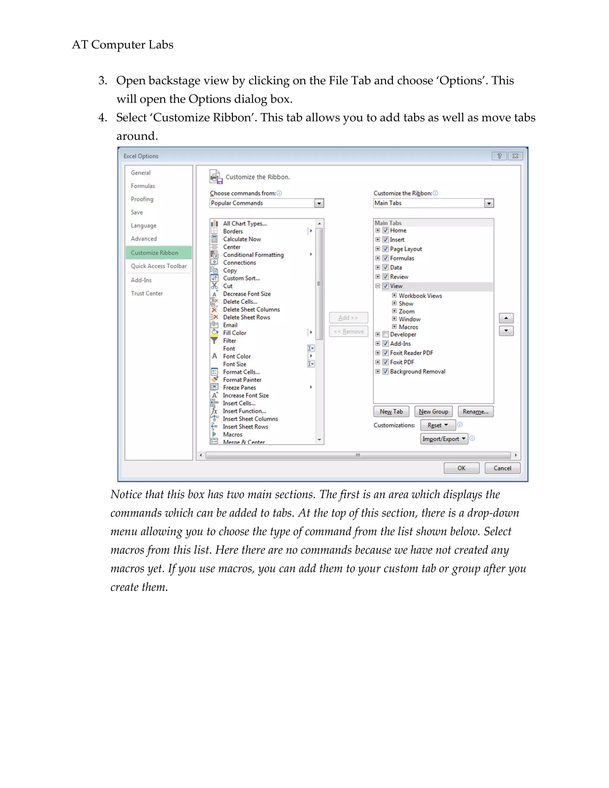 AT Computer Labs
3. Open backstage view by clicking on the File Tab and choose ‘Options’. This
will open the Options dialog box.
4. Select ‘Customize Ribbon’. This tab allows you to add tabs as well as move tabs
around.
Notice that this box has two main sections. The first is an area which displays the
commands which can be added to tabs. At the top of this section, there is a drop-down
menu allowing you to choose the type of command from the list shown below. Select
macros from this list. Here there are no commands because we have not created any
macros yet. If you use macros, you can add them to your custom tab or group after you
create them.
 