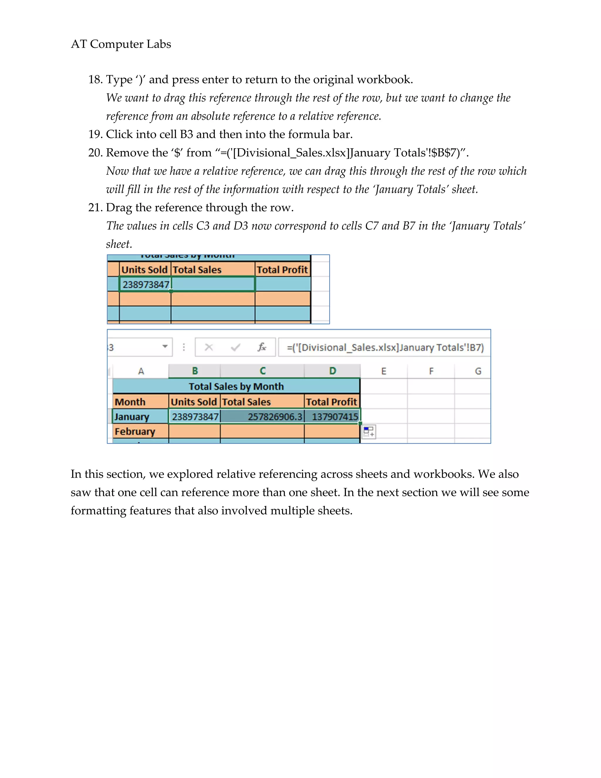 AT Computer Labs
18. Type ‘)’ and press enter to return to the original workbook.
We want to drag this reference through the rest of the row, but we want to change the
reference from an absolute reference to a relative reference.
19. Click into cell B3 and then into the formula bar.
20. Remove the ‘$’ from “=('[Divisional_Sales.xlsx]January Totals'!$B$7)”.
Now that we have a relative reference, we can drag this through the rest of the row which
will fill in the rest of the information with respect to the ‘January Totals’ sheet.
21. Drag the reference through the row.
The values in cells C3 and D3 now correspond to cells C7 and B7 in the ‘January Totals’
sheet.
In this section, we explored relative referencing across sheets and workbooks. We also
saw that one cell can reference more than one sheet. In the next section we will see some
formatting features that also involved multiple sheets.
 