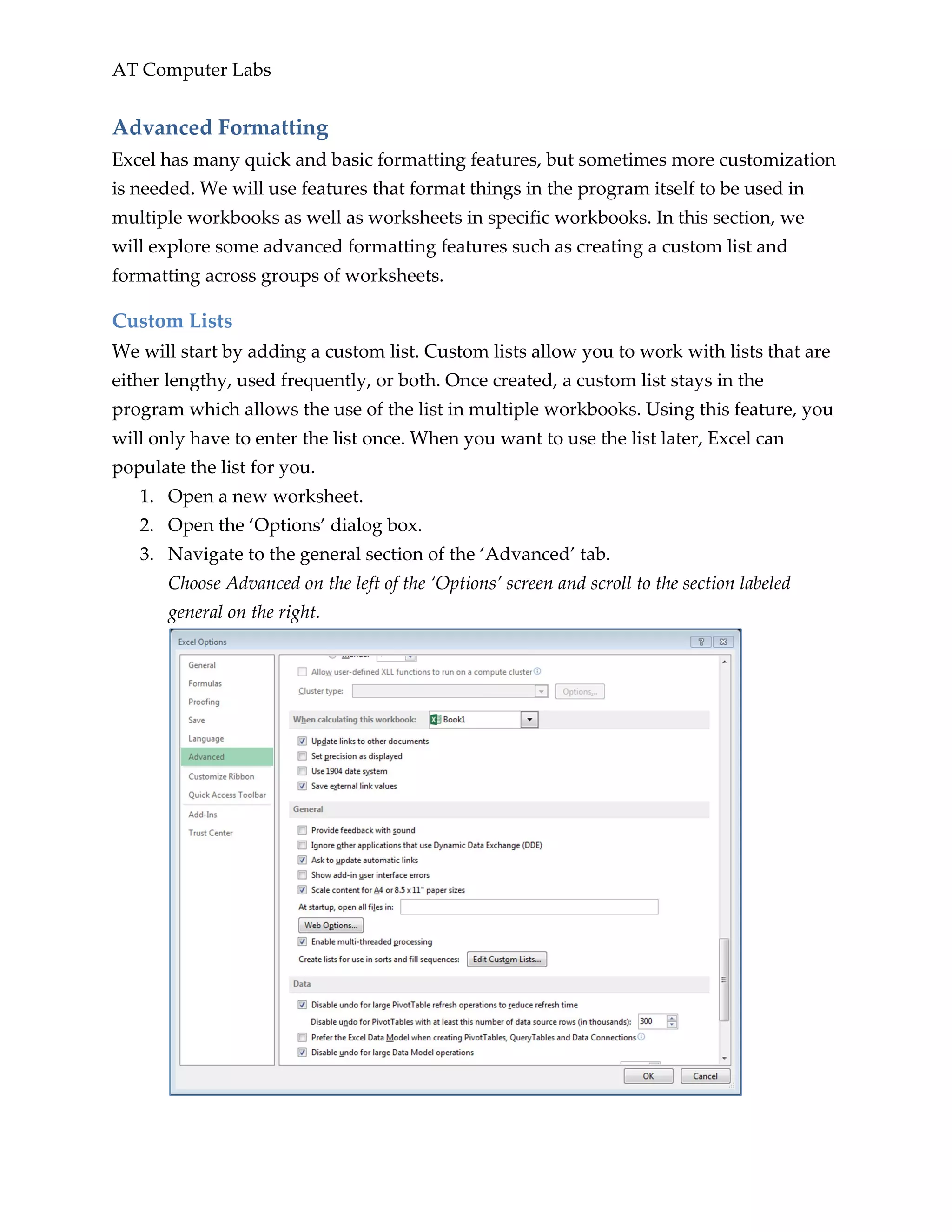 AT Computer Labs
Advanced Formatting
Excel has many quick and basic formatting features, but sometimes more customization
is needed. We will use features that format things in the program itself to be used in
multiple workbooks as well as worksheets in specific workbooks. In this section, we
will explore some advanced formatting features such as creating a custom list and
formatting across groups of worksheets.
Custom Lists
We will start by adding a custom list. Custom lists allow you to work with lists that are
either lengthy, used frequently, or both. Once created, a custom list stays in the
program which allows the use of the list in multiple workbooks. Using this feature, you
will only have to enter the list once. When you want to use the list later, Excel can
populate the list for you.
1. Open a new worksheet.
2. Open the ‘Options’ dialog box.
3. Navigate to the general section of the ‘Advanced’ tab.
Choose Advanced on the left of the ‘Options’ screen and scroll to the section labeled
general on the right.
 