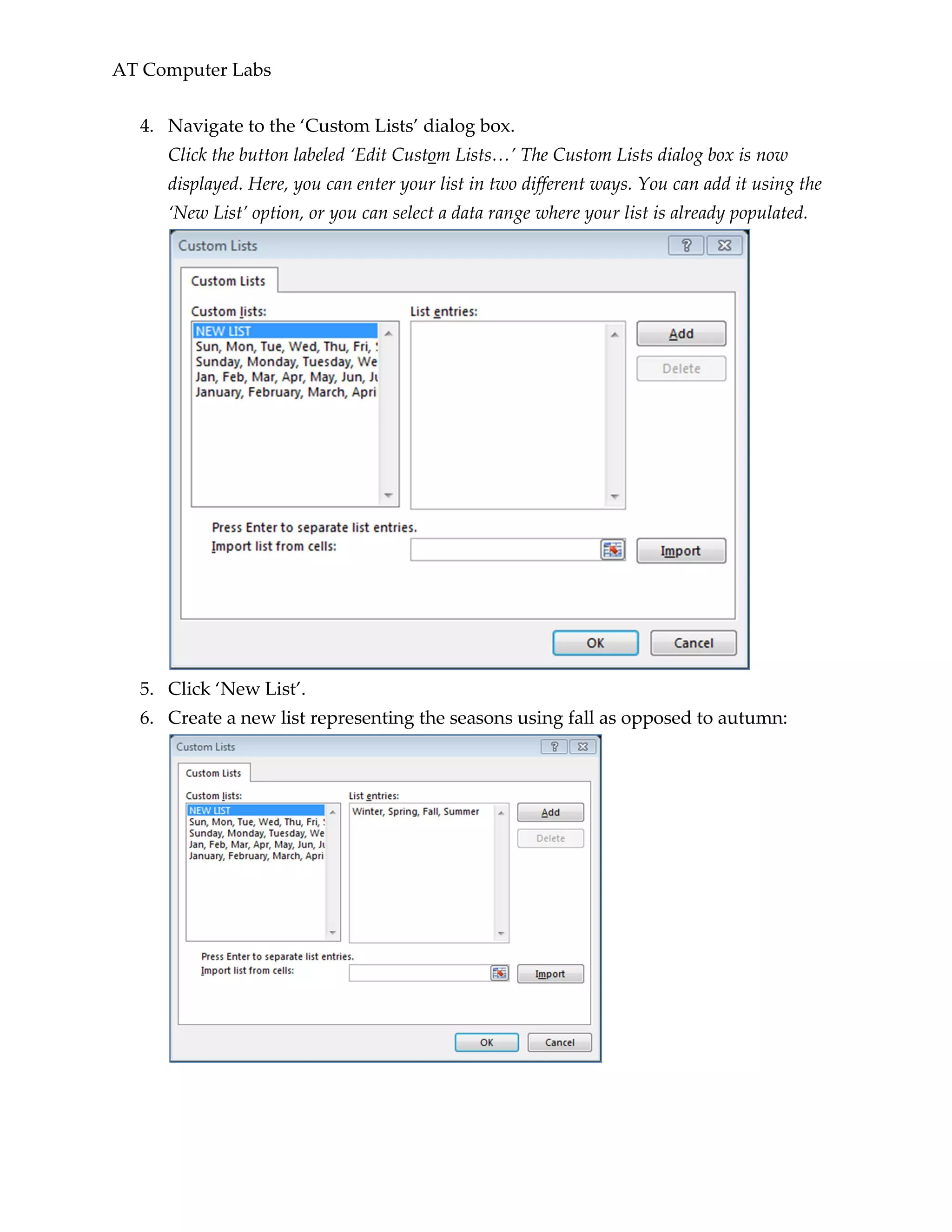 AT Computer Labs
4. Navigate to the ‘Custom Lists’ dialog box.
Click the button labeled ‘Edit Custom Lists…’ The Custom Lists dialog box is now
displayed. Here, you can enter your list in two different ways. You can add it using the
‘New List’ option, or you can select a data range where your list is already populated.
5. Click ‘New List’.
6. Create a new list representing the seasons using fall as opposed to autumn:
 