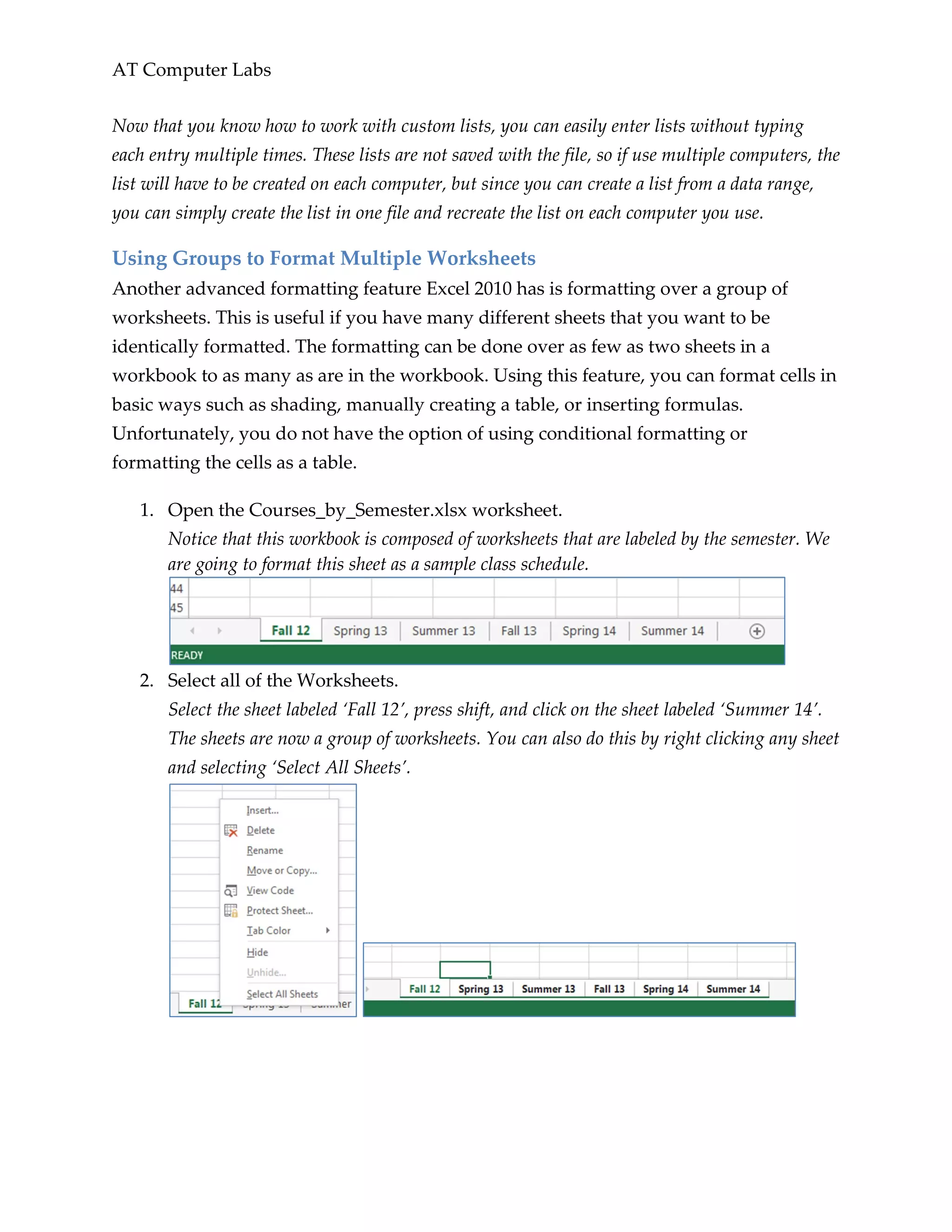 AT Computer Labs
Now that you know how to work with custom lists, you can easily enter lists without typing
each entry multiple times. These lists are not saved with the file, so if use multiple computers, the
list will have to be created on each computer, but since you can create a list from a data range,
you can simply create the list in one file and recreate the list on each computer you use.
Using Groups to Format Multiple Worksheets
Another advanced formatting feature Excel 2010 has is formatting over a group of
worksheets. This is useful if you have many different sheets that you want to be
identically formatted. The formatting can be done over as few as two sheets in a
workbook to as many as are in the workbook. Using this feature, you can format cells in
basic ways such as shading, manually creating a table, or inserting formulas.
Unfortunately, you do not have the option of using conditional formatting or
formatting the cells as a table.
1. Open the Courses_by_Semester.xlsx worksheet.
Notice that this workbook is composed of worksheets that are labeled by the semester. We
are going to format this sheet as a sample class schedule.
2. Select all of the Worksheets.
Select the sheet labeled ‘Fall 12’, press shift, and click on the sheet labeled ‘Summer 14’.
The sheets are now a group of worksheets. You can also do this by right clicking any sheet
and selecting ‘Select All Sheets’.
 