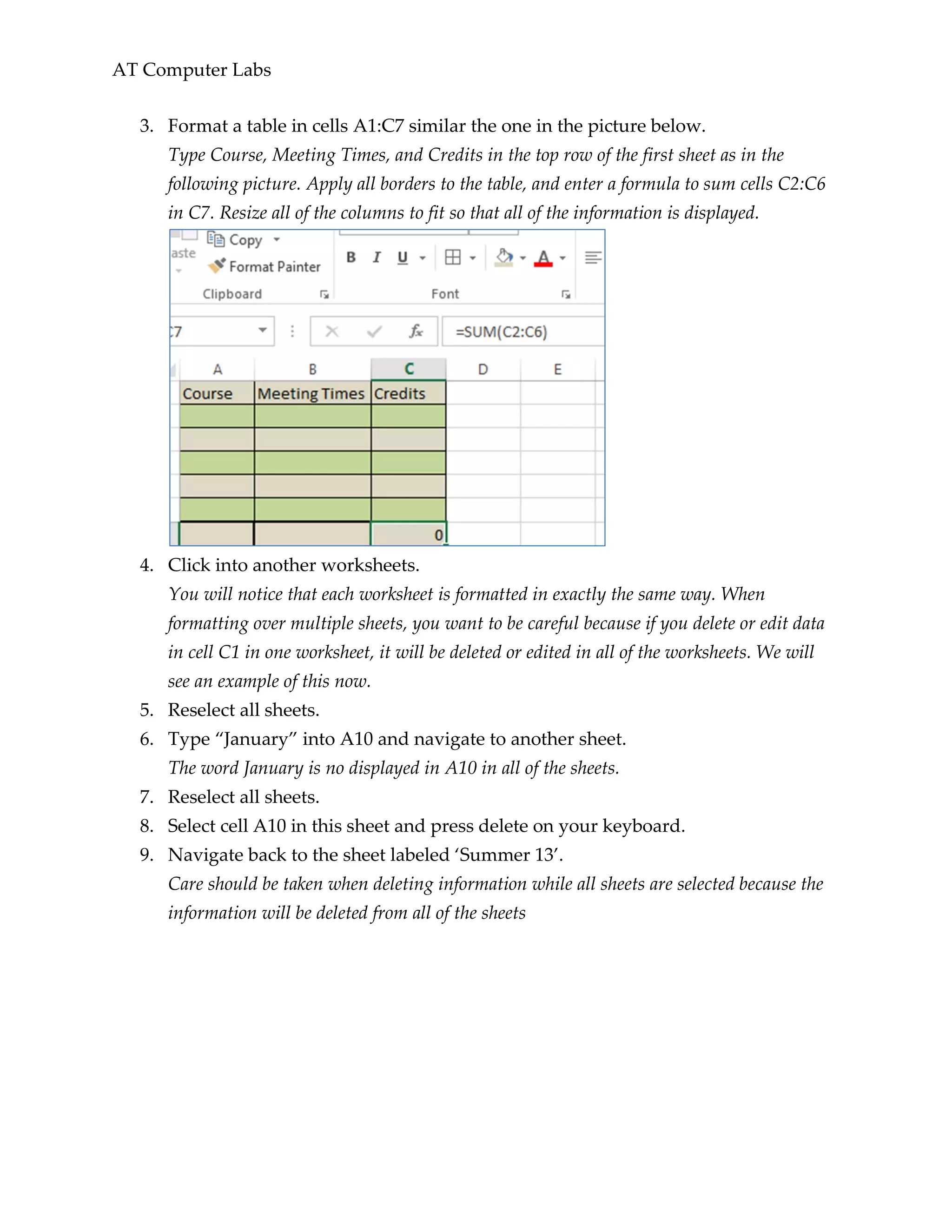AT Computer Labs
3. Format a table in cells A1:C7 similar the one in the picture below.
Type Course, Meeting Times, and Credits in the top row of the first sheet as in the
following picture. Apply all borders to the table, and enter a formula to sum cells C2:C6
in C7. Resize all of the columns to fit so that all of the information is displayed.
4. Click into another worksheets.
You will notice that each worksheet is formatted in exactly the same way. When
formatting over multiple sheets, you want to be careful because if you delete or edit data
in cell C1 in one worksheet, it will be deleted or edited in all of the worksheets. We will
see an example of this now.
5. Reselect all sheets.
6. Type “January” into A10 and navigate to another sheet.
The word January is no displayed in A10 in all of the sheets.
7. Reselect all sheets.
8. Select cell A10 in this sheet and press delete on your keyboard.
9. Navigate back to the sheet labeled ‘Summer 13’.
Care should be taken when deleting information while all sheets are selected because the
information will be deleted from all of the sheets
 