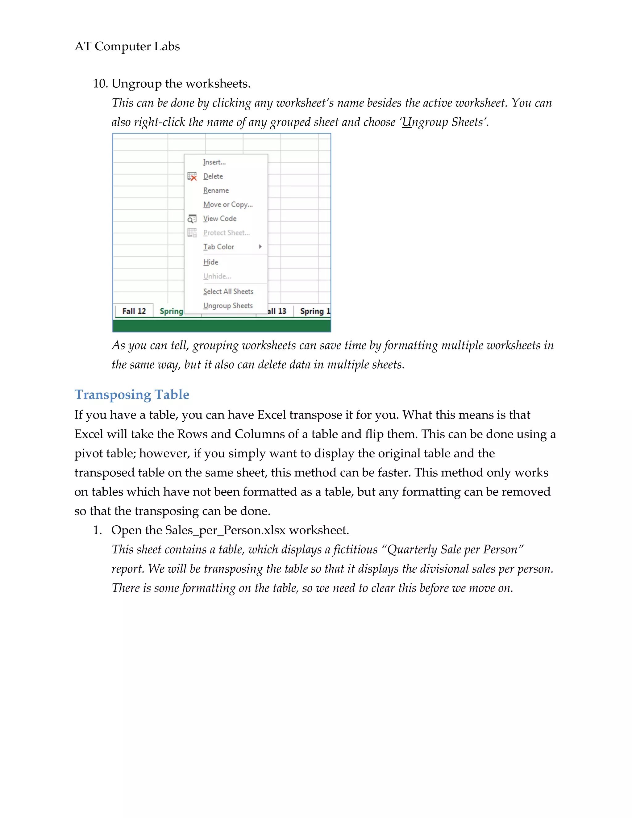 AT Computer Labs
10. Ungroup the worksheets.
This can be done by clicking any worksheet’s name besides the active worksheet. You can
also right-click the name of any grouped sheet and choose ‘Ungroup Sheets’.
As you can tell, grouping worksheets can save time by formatting multiple worksheets in
the same way, but it also can delete data in multiple sheets.
Transposing Table
If you have a table, you can have Excel transpose it for you. What this means is that
Excel will take the Rows and Columns of a table and flip them. This can be done using a
pivot table; however, if you simply want to display the original table and the
transposed table on the same sheet, this method can be faster. This method only works
on tables which have not been formatted as a table, but any formatting can be removed
so that the transposing can be done.
1. Open the Sales_per_Person.xlsx worksheet.
This sheet contains a table, which displays a fictitious “Quarterly Sale per Person”
report. We will be transposing the table so that it displays the divisional sales per person.
There is some formatting on the table, so we need to clear this before we move on.
 