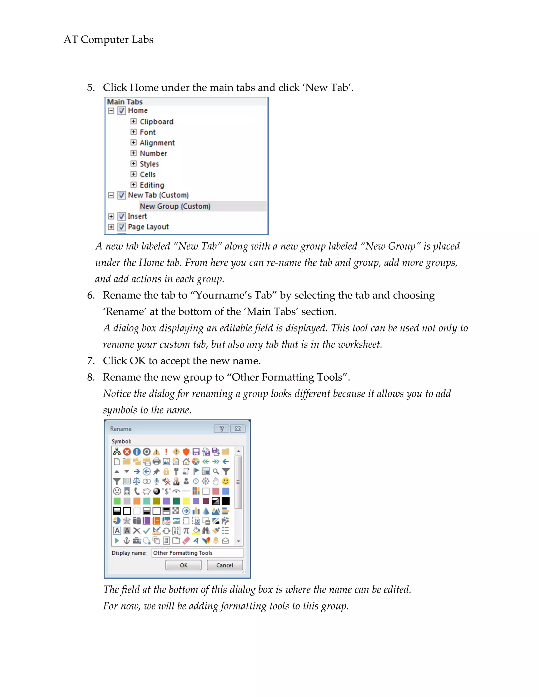 AT Computer Labs
5. Click Home under the main tabs and click ‘New Tab’.
A new tab labeled “New Tab” along with a new group labeled “New Group” is placed
under the Home tab. From here you can re-name the tab and group, add more groups,
and add actions in each group.
6. Rename the tab to “Yourname’s Tab” by selecting the tab and choosing
‘Rename’ at the bottom of the ‘Main Tabs’ section.
A dialog box displaying an editable field is displayed. This tool can be used not only to
rename your custom tab, but also any tab that is in the worksheet.
7. Click OK to accept the new name.
8. Rename the new group to “Other Formatting Tools”.
Notice the dialog for renaming a group looks different because it allows you to add
symbols to the name.
The field at the bottom of this dialog box is where the name can be edited.
For now, we will be adding formatting tools to this group.
 