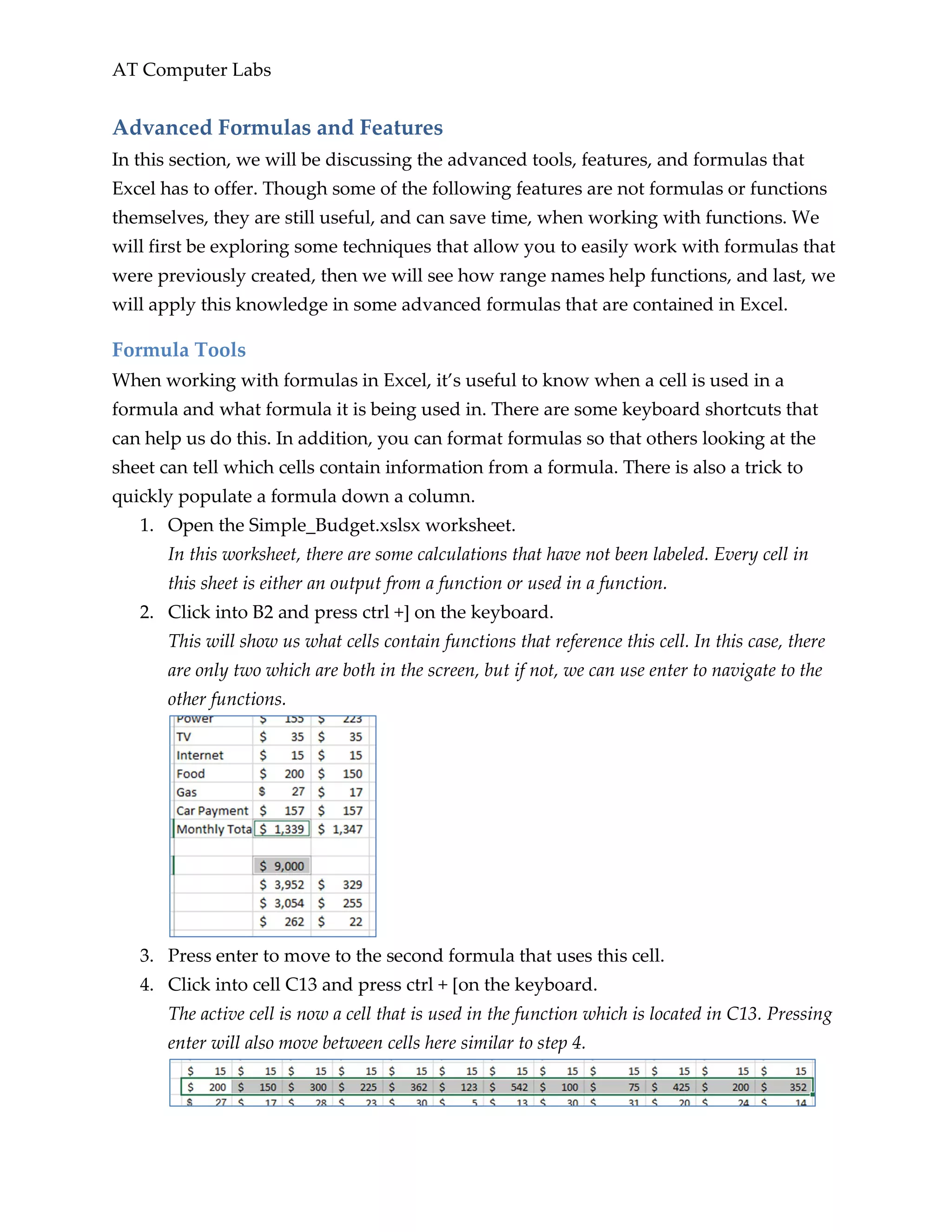 AT Computer Labs
Advanced Formulas and Features
In this section, we will be discussing the advanced tools, features, and formulas that
Excel has to offer. Though some of the following features are not formulas or functions
themselves, they are still useful, and can save time, when working with functions. We
will first be exploring some techniques that allow you to easily work with formulas that
were previously created, then we will see how range names help functions, and last, we
will apply this knowledge in some advanced formulas that are contained in Excel.
Formula Tools
When working with formulas in Excel, it’s useful to know when a cell is used in a
formula and what formula it is being used in. There are some keyboard shortcuts that
can help us do this. In addition, you can format formulas so that others looking at the
sheet can tell which cells contain information from a formula. There is also a trick to
quickly populate a formula down a column.
1. Open the Simple_Budget.xslsx worksheet.
In this worksheet, there are some calculations that have not been labeled. Every cell in
this sheet is either an output from a function or used in a function.
2. Click into B2 and press ctrl +] on the keyboard.
This will show us what cells contain functions that reference this cell. In this case, there
are only two which are both in the screen, but if not, we can use enter to navigate to the
other functions.
3. Press enter to move to the second formula that uses this cell.
4. Click into cell C13 and press ctrl + [on the keyboard.
The active cell is now a cell that is used in the function which is located in C13. Pressing
enter will also move between cells here similar to step 4.
 
