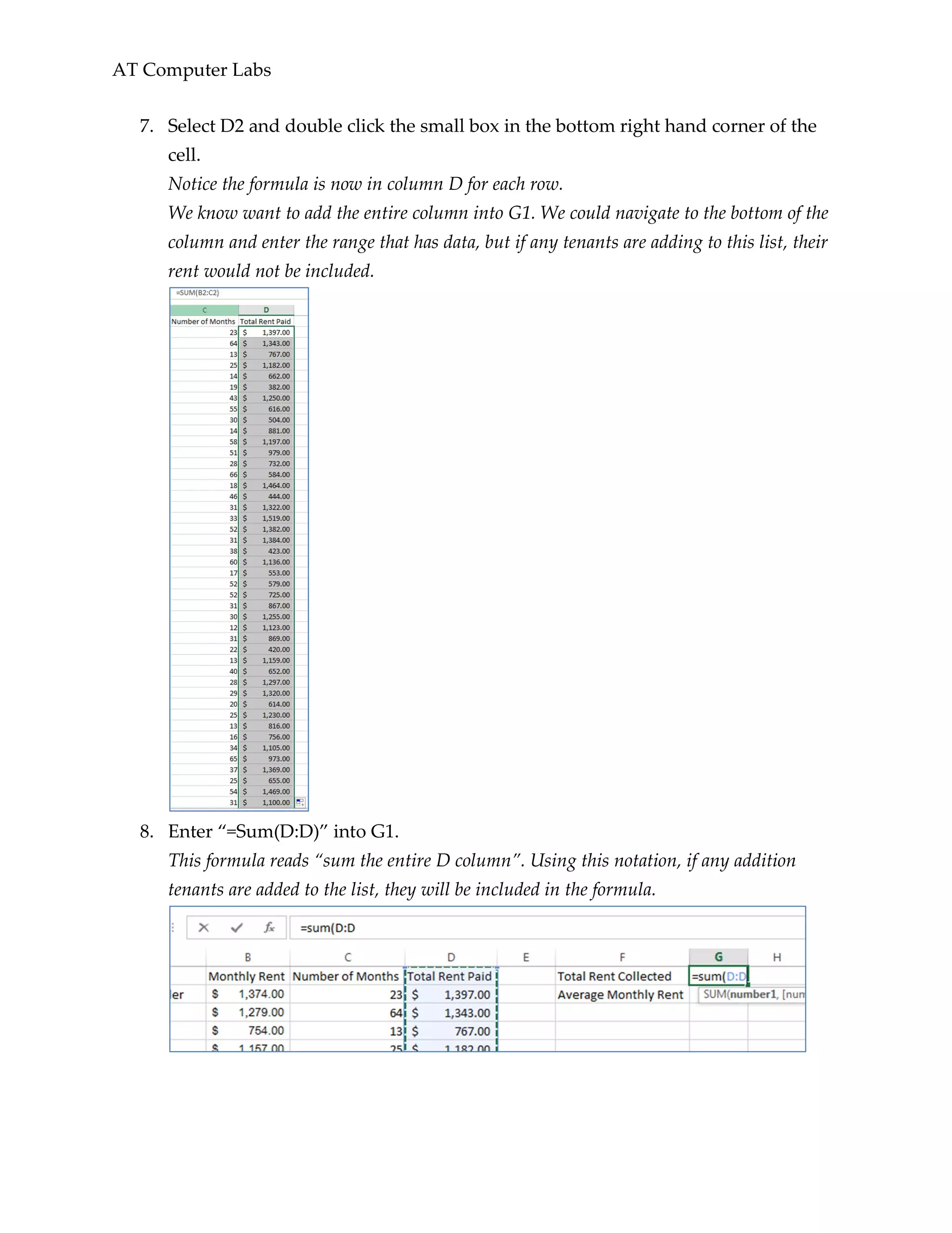 AT Computer Labs
7. Select D2 and double click the small box in the bottom right hand corner of the
cell.
Notice the formula is now in column D for each row.
We know want to add the entire column into G1. We could navigate to the bottom of the
column and enter the range that has data, but if any tenants are adding to this list, their
rent would not be included.
8. Enter “=Sum(D:D)” into G1.
This formula reads “sum the entire D column”. Using this notation, if any addition
tenants are added to the list, they will be included in the formula.
 