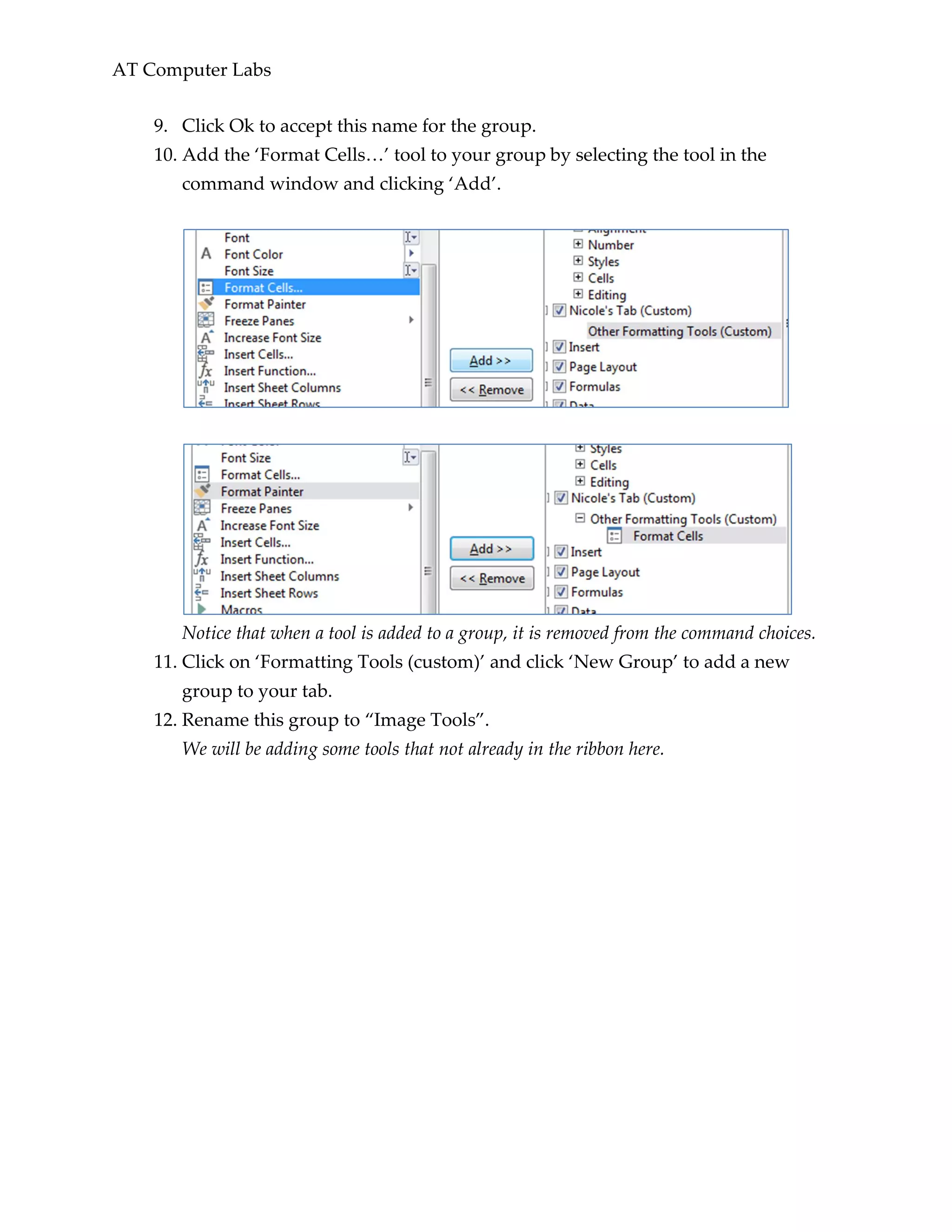 AT Computer Labs
9. Click Ok to accept this name for the group.
10. Add the ‘Format Cells…’ tool to your group by selecting the tool in the
command window and clicking ‘Add’.
Notice that when a tool is added to a group, it is removed from the command choices.
11. Click on ‘Formatting Tools (custom)’ and click ‘New Group’ to add a new
group to your tab.
12. Rename this group to “Image Tools”.
We will be adding some tools that not already in the ribbon here.
 