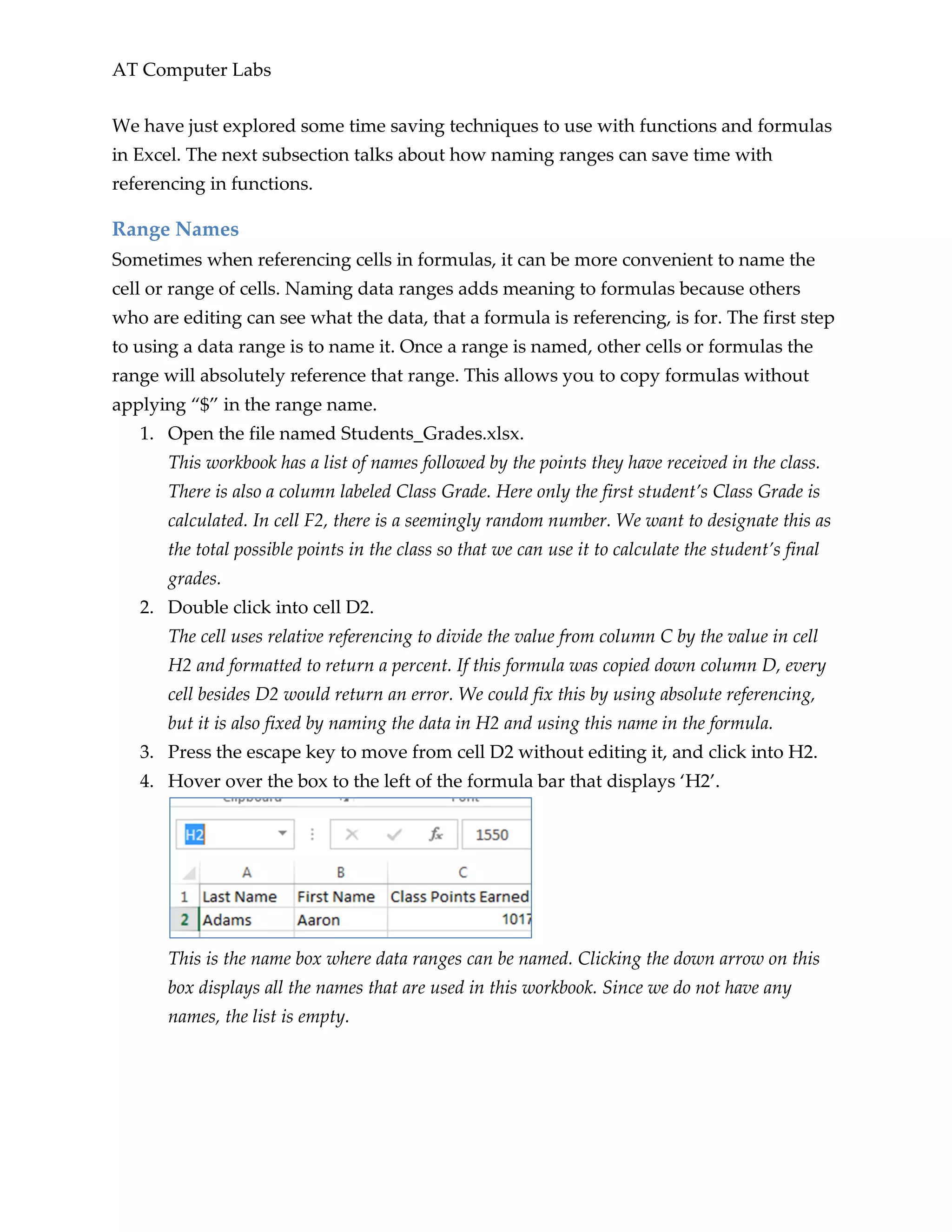 AT Computer Labs
We have just explored some time saving techniques to use with functions and formulas
in Excel. The next subsection talks about how naming ranges can save time with
referencing in functions.
Range Names
Sometimes when referencing cells in formulas, it can be more convenient to name the
cell or range of cells. Naming data ranges adds meaning to formulas because others
who are editing can see what the data, that a formula is referencing, is for. The first step
to using a data range is to name it. Once a range is named, other cells or formulas the
range will absolutely reference that range. This allows you to copy formulas without
applying “$” in the range name.
1. Open the file named Students_Grades.xlsx.
This workbook has a list of names followed by the points they have received in the class.
There is also a column labeled Class Grade. Here only the first student’s Class Grade is
calculated. In cell F2, there is a seemingly random number. We want to designate this as
the total possible points in the class so that we can use it to calculate the student’s final
grades.
2. Double click into cell D2.
The cell uses relative referencing to divide the value from column C by the value in cell
H2 and formatted to return a percent. If this formula was copied down column D, every
cell besides D2 would return an error. We could fix this by using absolute referencing,
but it is also fixed by naming the data in H2 and using this name in the formula.
3. Press the escape key to move from cell D2 without editing it, and click into H2.
4. Hover over the box to the left of the formula bar that displays ‘H2’.
This is the name box where data ranges can be named. Clicking the down arrow on this
box displays all the names that are used in this workbook. Since we do not have any
names, the list is empty.
 