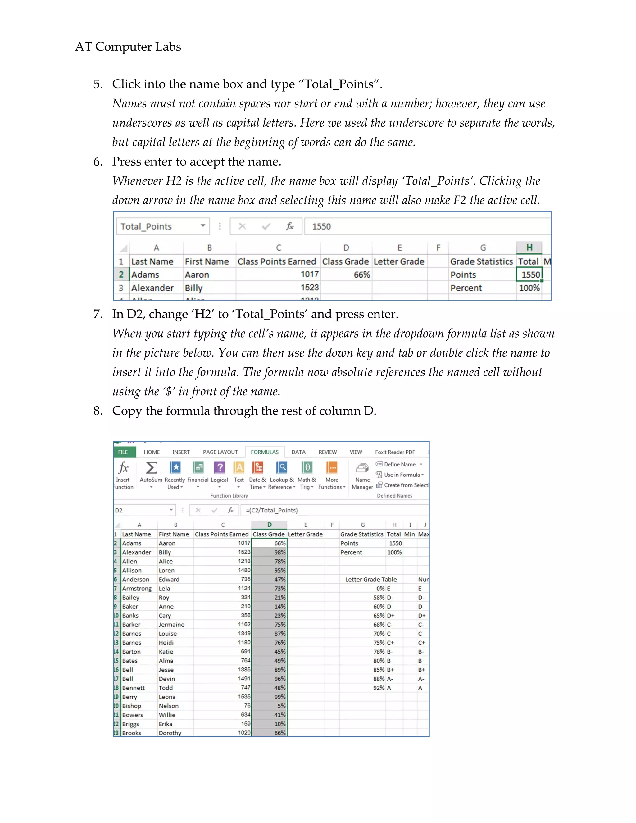 AT Computer Labs
5. Click into the name box and type “Total_Points”.
Names must not contain spaces nor start or end with a number; however, they can use
underscores as well as capital letters. Here we used the underscore to separate the words,
but capital letters at the beginning of words can do the same.
6. Press enter to accept the name.
Whenever H2 is the active cell, the name box will display ‘Total_Points’. Clicking the
down arrow in the name box and selecting this name will also make F2 the active cell.
7. In D2, change ‘H2’ to ‘Total_Points’ and press enter.
When you start typing the cell’s name, it appears in the dropdown formula list as shown
in the picture below. You can then use the down key and tab or double click the name to
insert it into the formula. The formula now absolute references the named cell without
using the ‘$’ in front of the name.
8. Copy the formula through the rest of column D.
 