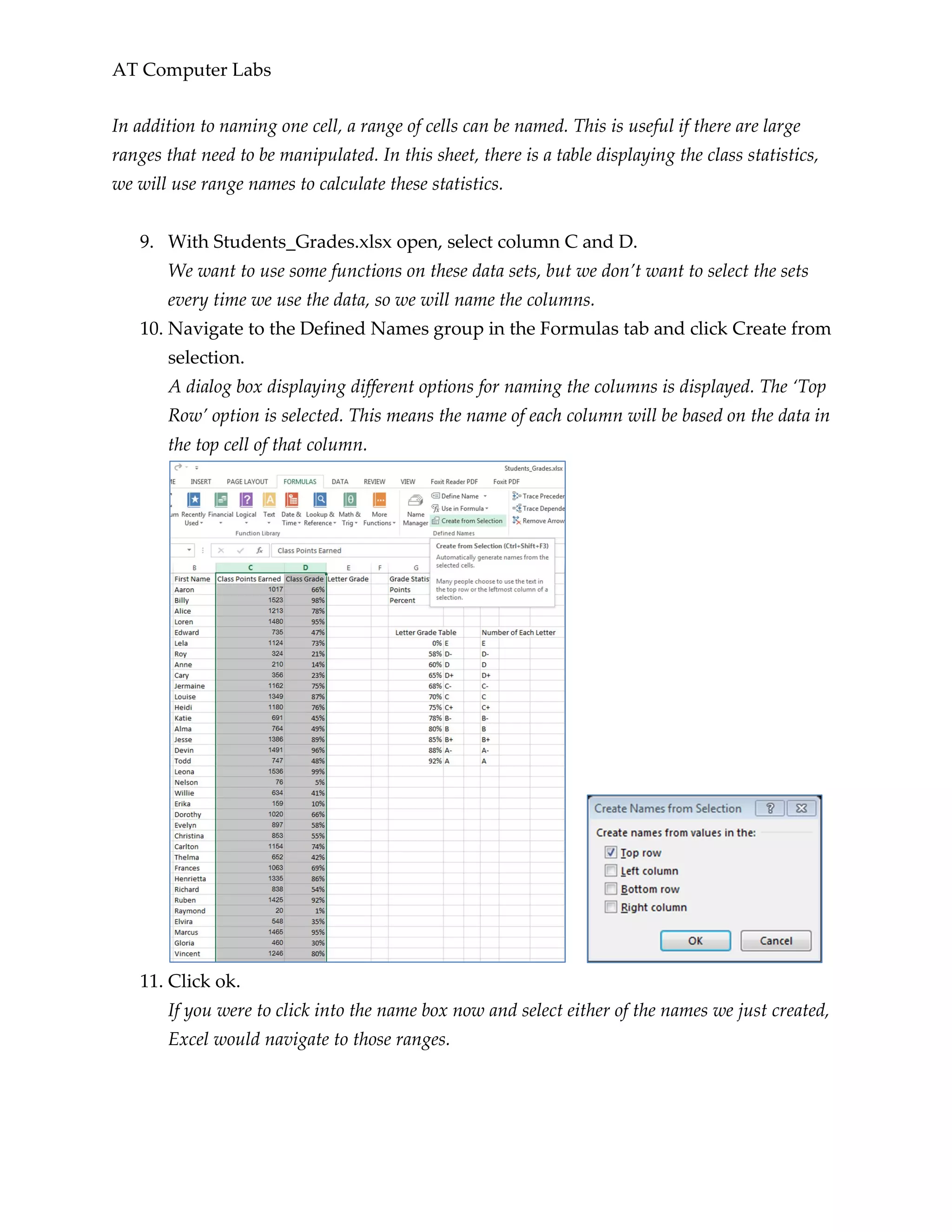 AT Computer Labs
In addition to naming one cell, a range of cells can be named. This is useful if there are large
ranges that need to be manipulated. In this sheet, there is a table displaying the class statistics,
we will use range names to calculate these statistics.
9. With Students_Grades.xlsx open, select column C and D.
We want to use some functions on these data sets, but we don’t want to select the sets
every time we use the data, so we will name the columns.
10. Navigate to the Defined Names group in the Formulas tab and click Create from
selection.
A dialog box displaying different options for naming the columns is displayed. The ‘Top
Row’ option is selected. This means the name of each column will be based on the data in
the top cell of that column.
11. Click ok.
If you were to click into the name box now and select either of the names we just created,
Excel would navigate to those ranges.
 