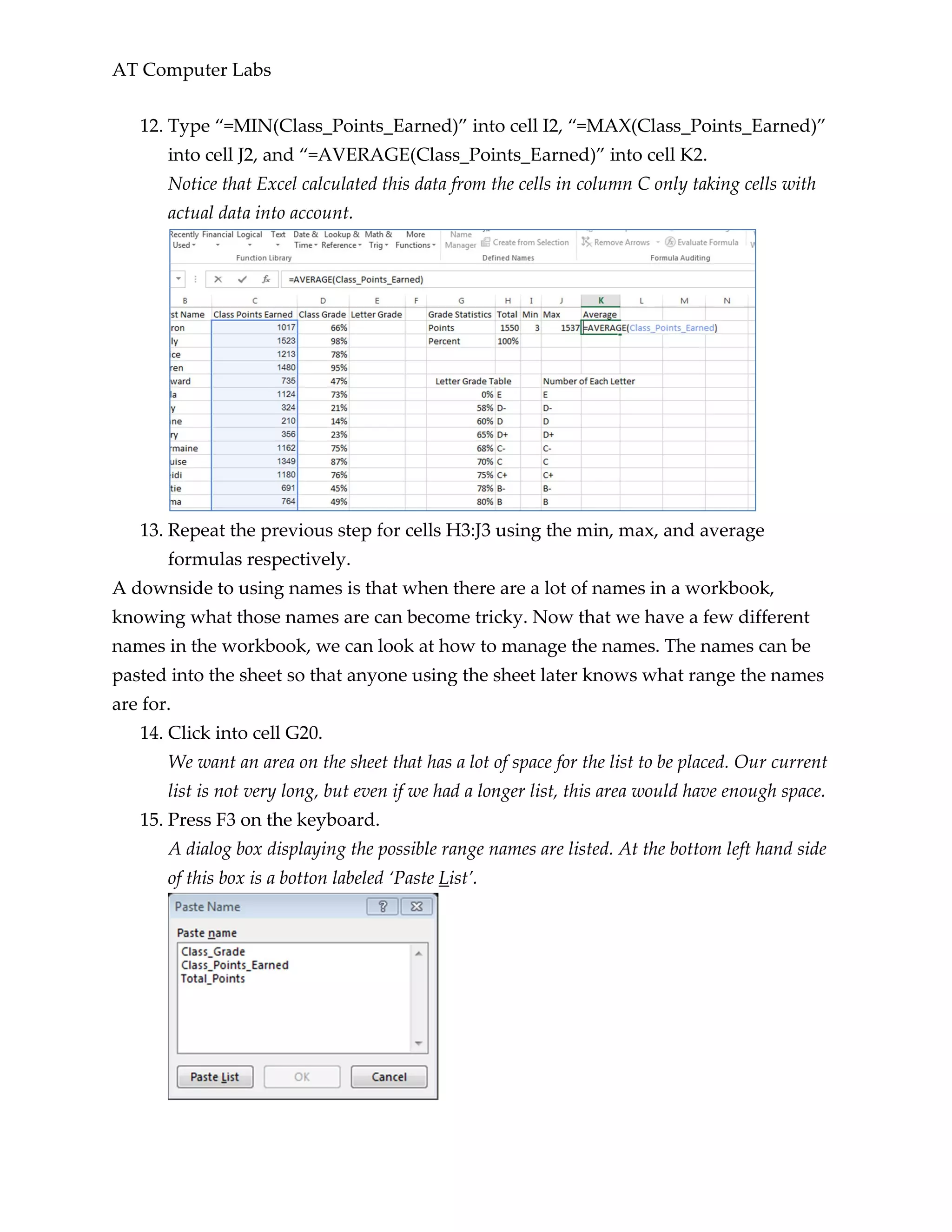 AT Computer Labs
12. Type “=MIN(Class_Points_Earned)” into cell I2, “=MAX(Class_Points_Earned)”
into cell J2, and “=AVERAGE(Class_Points_Earned)” into cell K2.
Notice that Excel calculated this data from the cells in column C only taking cells with
actual data into account.
13. Repeat the previous step for cells H3:J3 using the min, max, and average
formulas respectively.
A downside to using names is that when there are a lot of names in a workbook,
knowing what those names are can become tricky. Now that we have a few different
names in the workbook, we can look at how to manage the names. The names can be
pasted into the sheet so that anyone using the sheet later knows what range the names
are for.
14. Click into cell G20.
We want an area on the sheet that has a lot of space for the list to be placed. Our current
list is not very long, but even if we had a longer list, this area would have enough space.
15. Press F3 on the keyboard.
A dialog box displaying the possible range names are listed. At the bottom left hand side
of this box is a botton labeled ‘Paste List’.
 