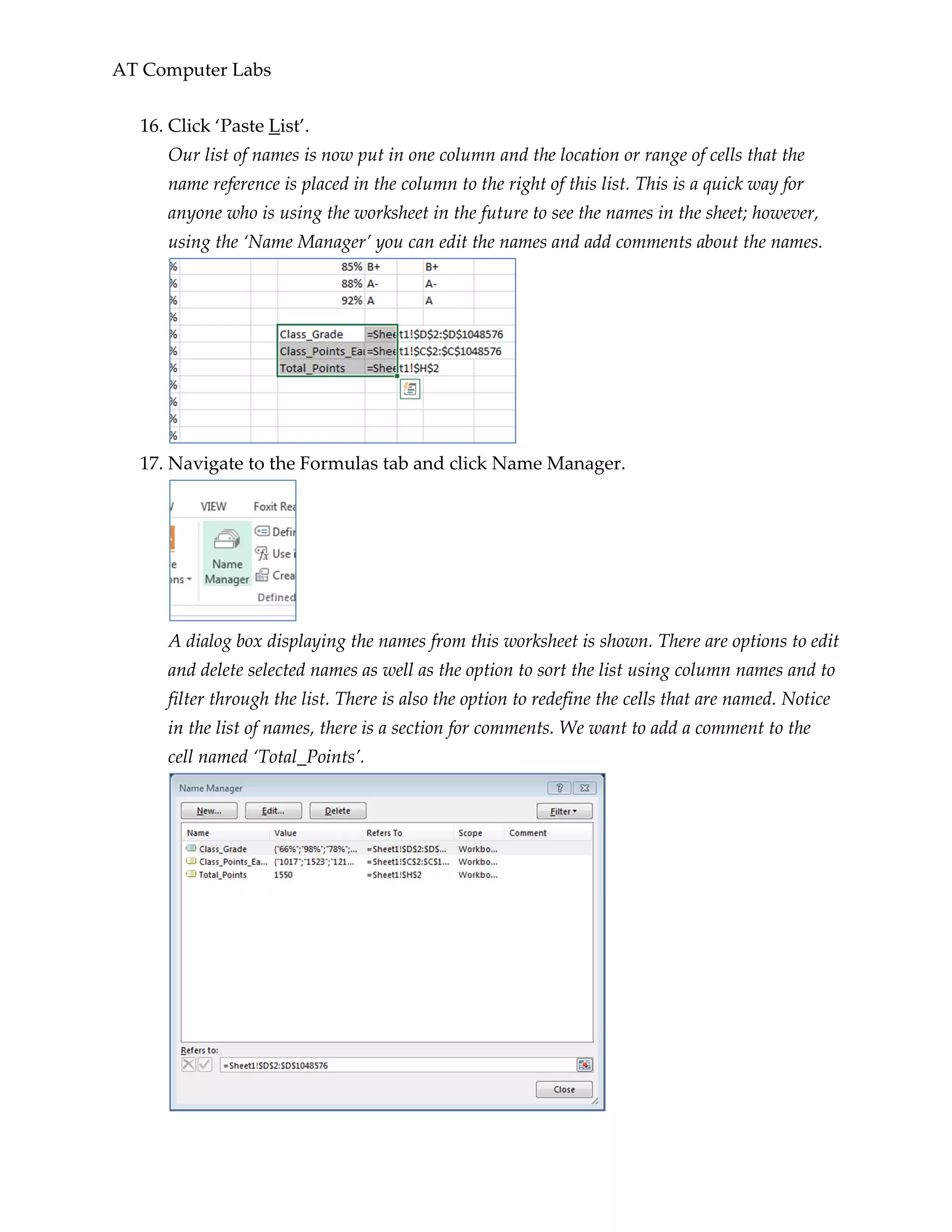 AT Computer Labs
16. Click ‘Paste List’.
Our list of names is now put in one column and the location or range of cells that the
name reference is placed in the column to the right of this list. This is a quick way for
anyone who is using the worksheet in the future to see the names in the sheet; however,
using the ‘Name Manager’ you can edit the names and add comments about the names.
17. Navigate to the Formulas tab and click Name Manager.
A dialog box displaying the names from this worksheet is shown. There are options to edit
and delete selected names as well as the option to sort the list using column names and to
filter through the list. There is also the option to redefine the cells that are named. Notice
in the list of names, there is a section for comments. We want to add a comment to the
cell named ‘Total_Points’.
 