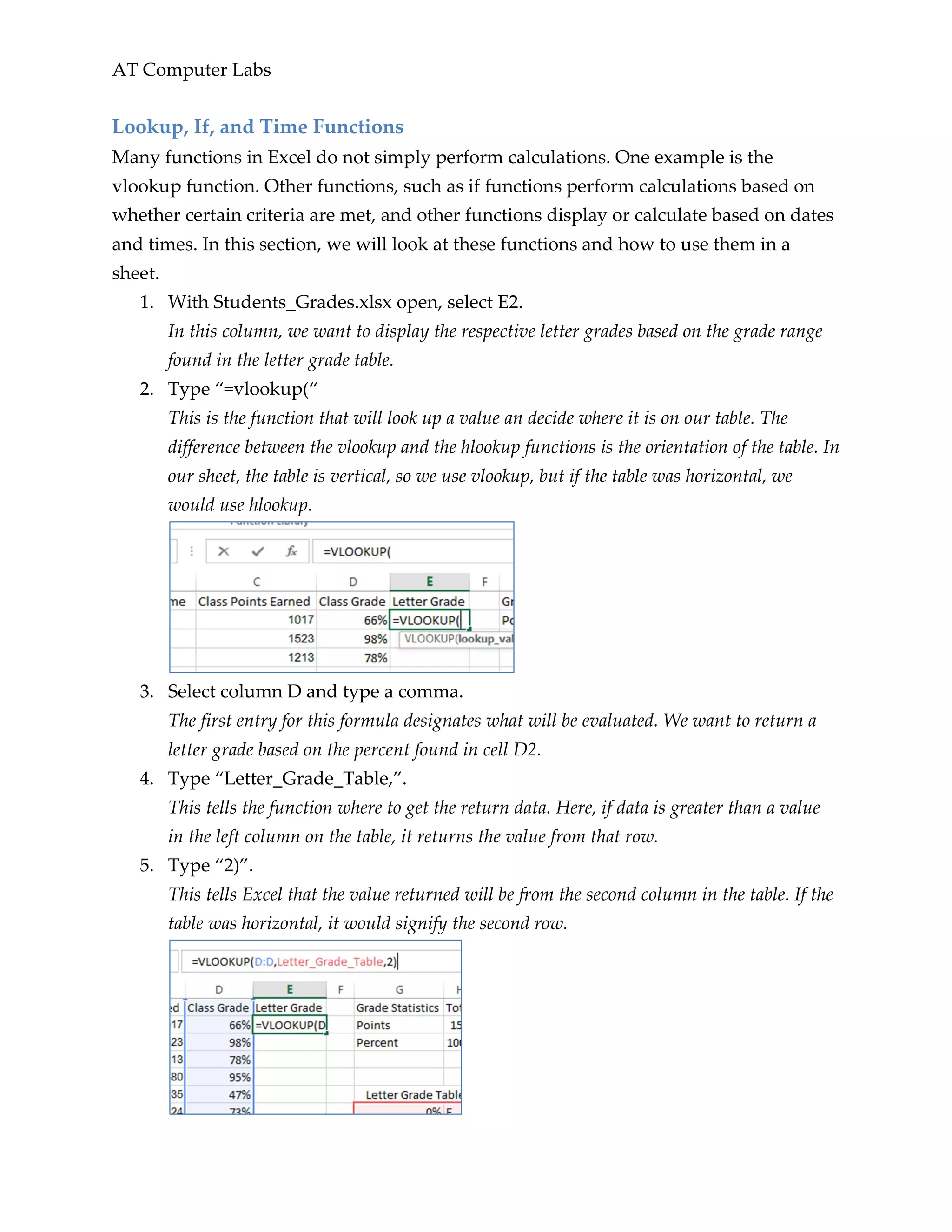AT Computer Labs
Lookup, If, and Time Functions
Many functions in Excel do not simply perform calculations. One example is the
vlookup function. Other functions, such as if functions perform calculations based on
whether certain criteria are met, and other functions display or calculate based on dates
and times. In this section, we will look at these functions and how to use them in a
sheet.
1. With Students_Grades.xlsx open, select E2.
In this column, we want to display the respective letter grades based on the grade range
found in the letter grade table.
2. Type “=vlookup(“
This is the function that will look up a value an decide where it is on our table. The
difference between the vlookup and the hlookup functions is the orientation of the table. In
our sheet, the table is vertical, so we use vlookup, but if the table was horizontal, we
would use hlookup.
3. Select column D and type a comma.
The first entry for this formula designates what will be evaluated. We want to return a
letter grade based on the percent found in cell D2.
4. Type “Letter_Grade_Table,”.
This tells the function where to get the return data. Here, if data is greater than a value
in the left column on the table, it returns the value from that row.
5. Type “2)”.
This tells Excel that the value returned will be from the second column in the table. If the
table was horizontal, it would signify the second row.
 
