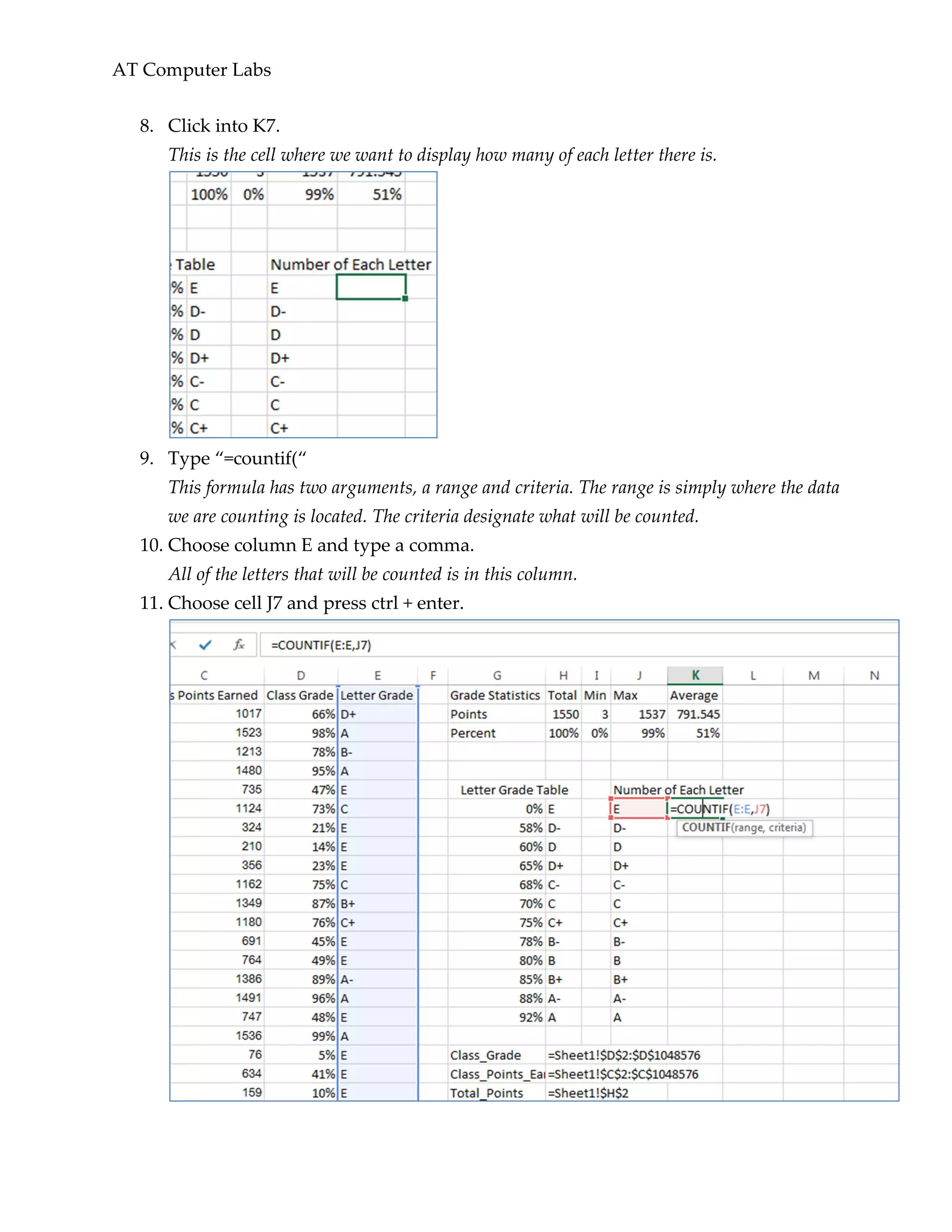 AT Computer Labs
8. Click into K7.
This is the cell where we want to display how many of each letter there is.
9. Type “=countif(“
This formula has two arguments, a range and criteria. The range is simply where the data
we are counting is located. The criteria designate what will be counted.
10. Choose column E and type a comma.
All of the letters that will be counted is in this column.
11. Choose cell J7 and press ctrl + enter.
 
