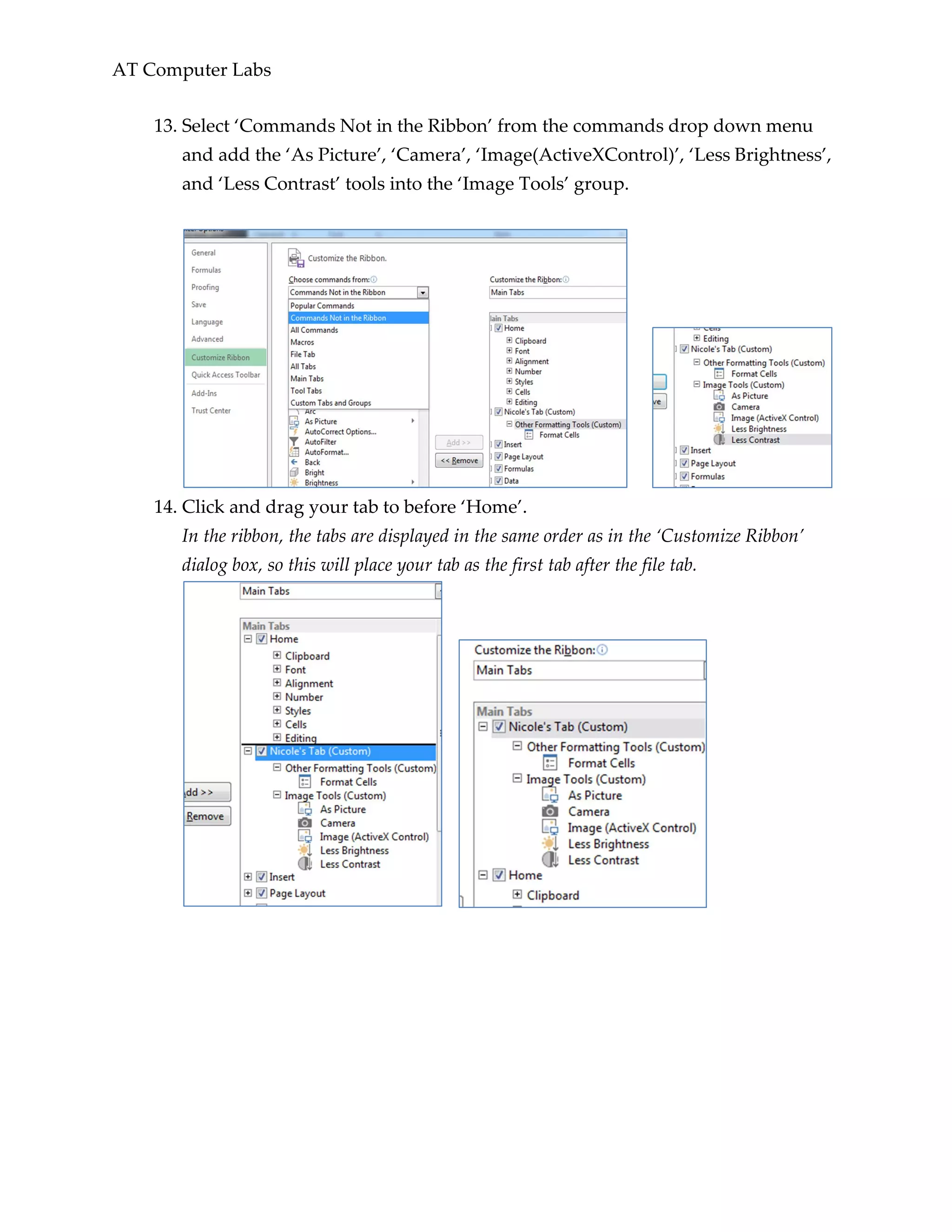 AT Computer Labs
13. Select ‘Commands Not in the Ribbon’ from the commands drop down menu
and add the ‘As Picture’, ‘Camera’, ‘Image(ActiveXControl)’, ‘Less Brightness’,
and ‘Less Contrast’ tools into the ‘Image Tools’ group.
14. Click and drag your tab to before ‘Home’.
In the ribbon, the tabs are displayed in the same order as in the ‘Customize Ribbon’
dialog box, so this will place your tab as the first tab after the file tab.
 