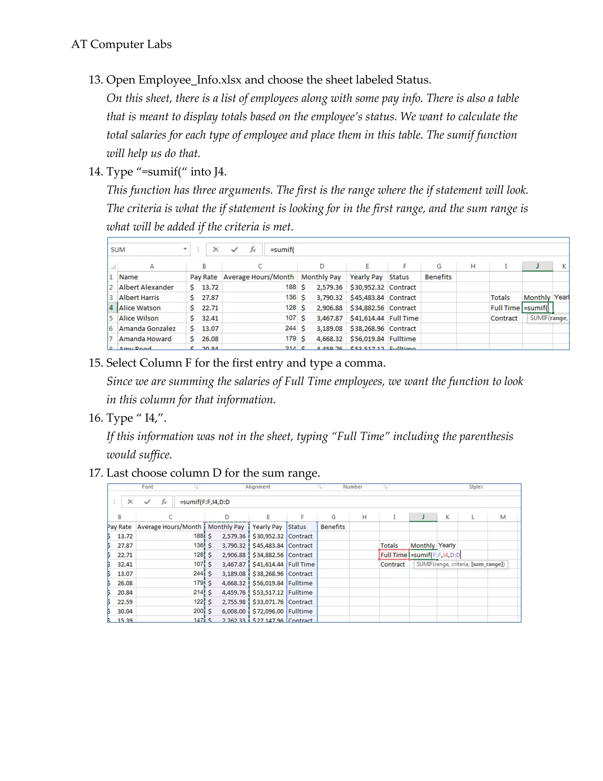 AT Computer Labs
13. Open Employee_Info.xlsx and choose the sheet labeled Status.
On this sheet, there is a list of employees along with some pay info. There is also a table
that is meant to display totals based on the employee’s status. We want to calculate the
total salaries for each type of employee and place them in this table. The sumif function
will help us do that.
14. Type “=sumif(“ into J4.
This function has three arguments. The first is the range where the if statement will look.
The criteria is what the if statement is looking for in the first range, and the sum range is
what will be added if the criteria is met.
15. Select Column F for the first entry and type a comma.
Since we are summing the salaries of Full Time employees, we want the function to look
in this column for that information.
16. Type “ I4,”.
If this information was not in the sheet, typing “Full Time” including the parenthesis
would suffice.
17. Last choose column D for the sum range.
 