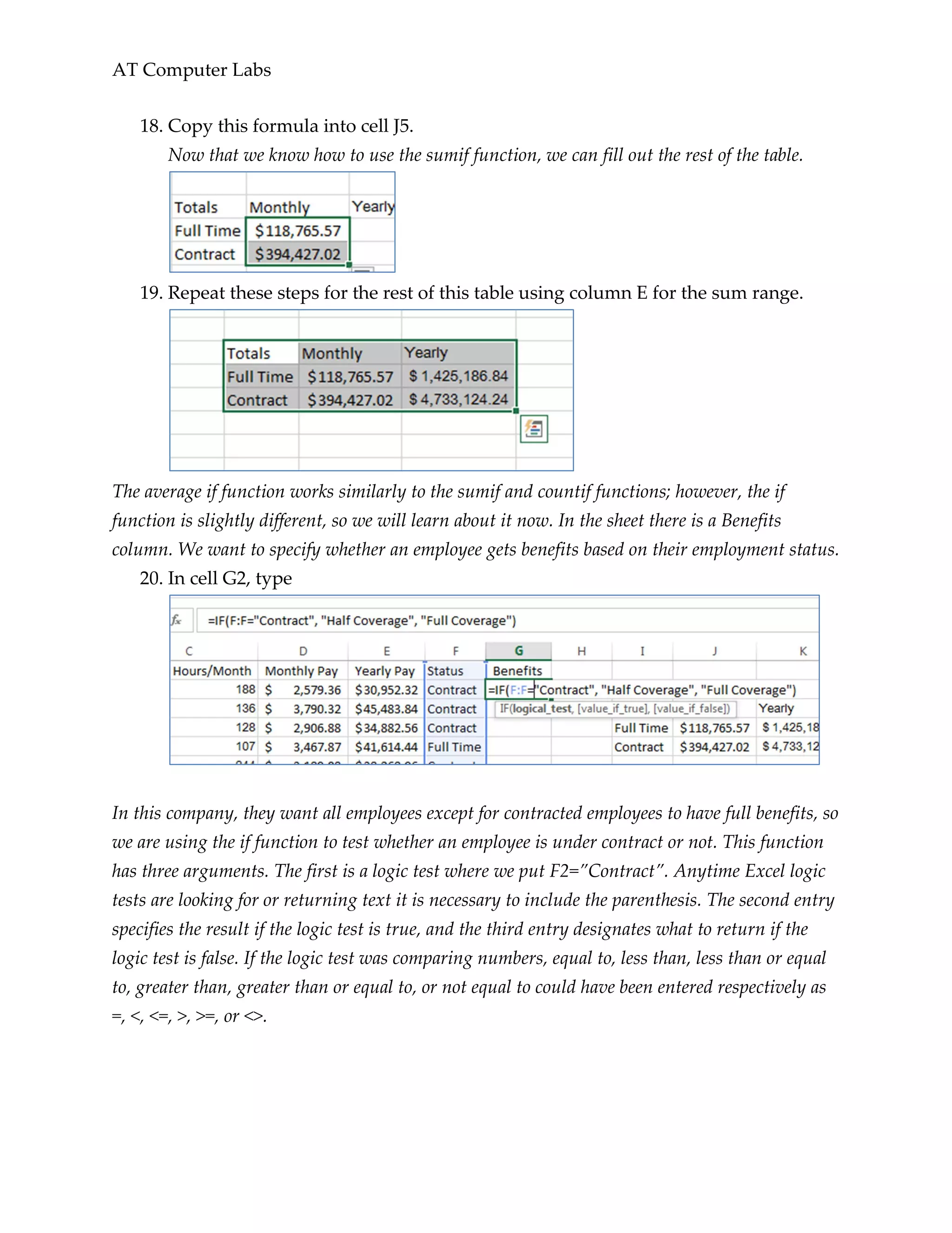 AT Computer Labs
18. Copy this formula into cell J5.
Now that we know how to use the sumif function, we can fill out the rest of the table.
19. Repeat these steps for the rest of this table using column E for the sum range.
The average if function works similarly to the sumif and countif functions; however, the if
function is slightly different, so we will learn about it now. In the sheet there is a Benefits
column. We want to specify whether an employee gets benefits based on their employment status.
20. In cell G2, type
In this company, they want all employees except for contracted employees to have full benefits, so
we are using the if function to test whether an employee is under contract or not. This function
has three arguments. The first is a logic test where we put F2=”Contract”. Anytime Excel logic
tests are looking for or returning text it is necessary to include the parenthesis. The second entry
specifies the result if the logic test is true, and the third entry designates what to return if the
logic test is false. If the logic test was comparing numbers, equal to, less than, less than or equal
to, greater than, greater than or equal to, or not equal to could have been entered respectively as
=, <, <=, >, >=, or <>.
 