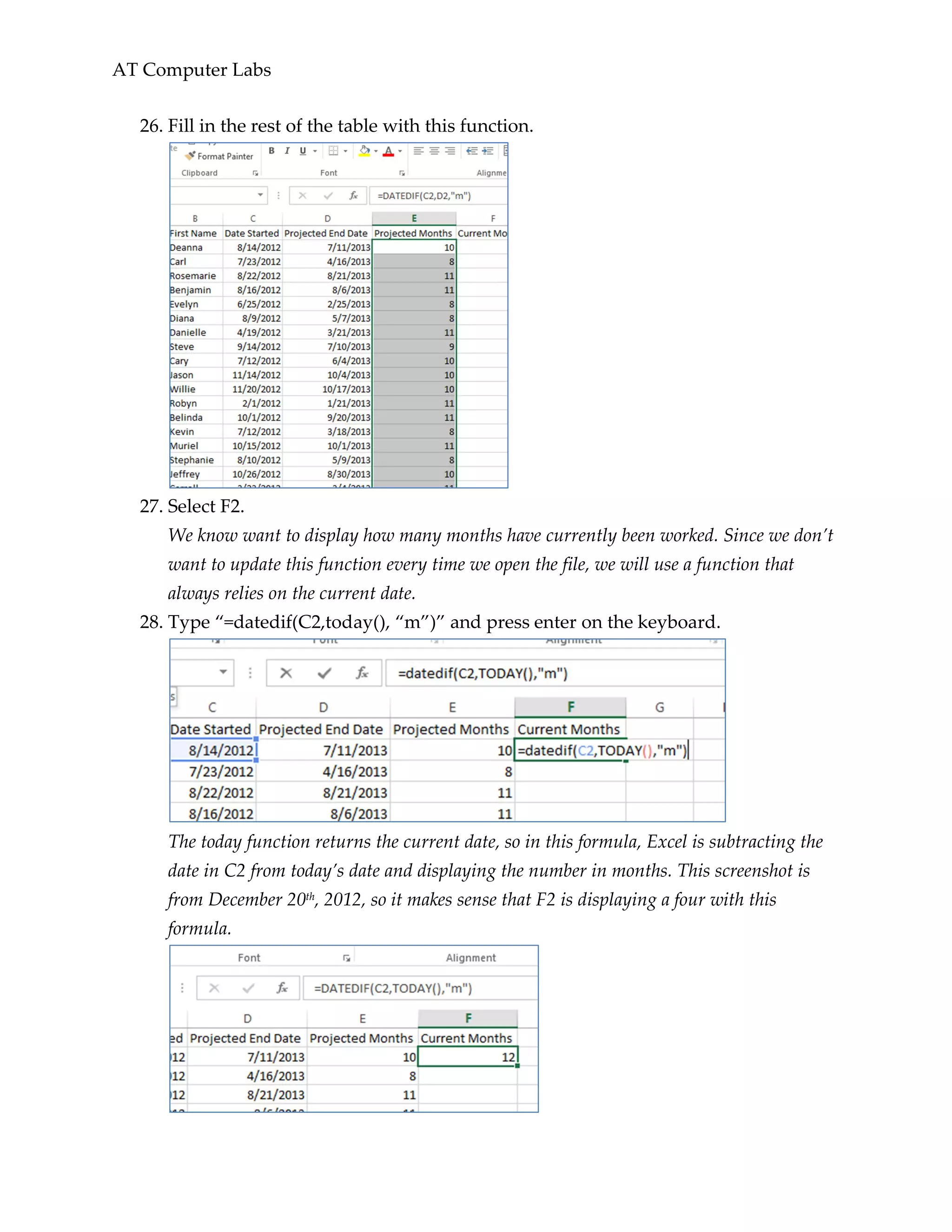 AT Computer Labs
26. Fill in the rest of the table with this function.
27. Select F2.
We know want to display how many months have currently been worked. Since we don’t
want to update this function every time we open the file, we will use a function that
always relies on the current date.
28. Type “=datedif(C2,today(), “m”)” and press enter on the keyboard.
The today function returns the current date, so in this formula, Excel is subtracting the
date in C2 from today’s date and displaying the number in months. This screenshot is
from December 20th, 2012, so it makes sense that F2 is displaying a four with this
formula.
 