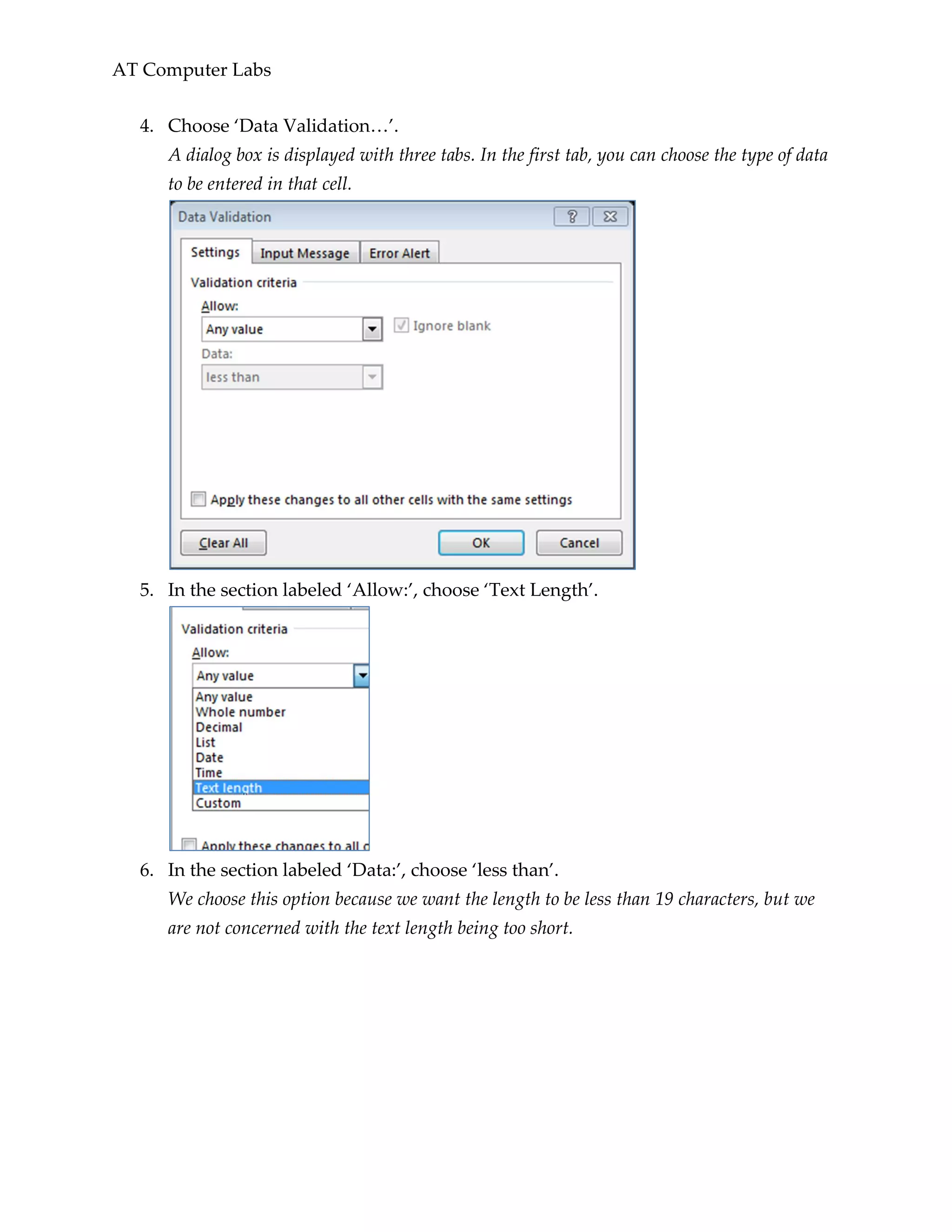 AT Computer Labs
4. Choose ‘Data Validation…’.
A dialog box is displayed with three tabs. In the first tab, you can choose the type of data
to be entered in that cell.
5. In the section labeled ‘Allow:’, choose ‘Text Length’.
6. In the section labeled ‘Data:’, choose ‘less than’.
We choose this option because we want the length to be less than 19 characters, but we
are not concerned with the text length being too short.
 