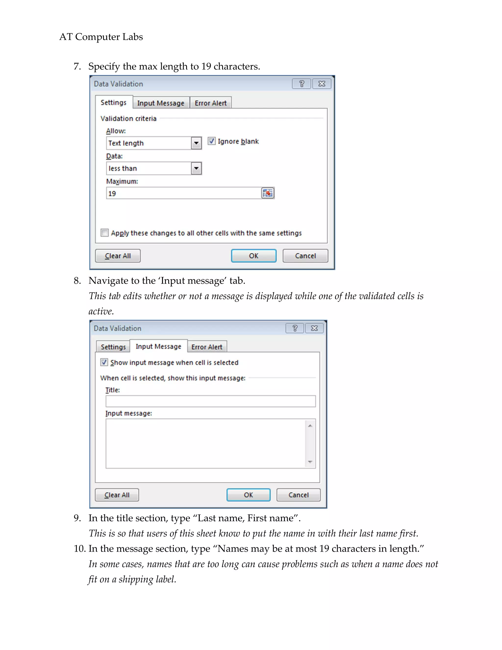 AT Computer Labs
7. Specify the max length to 19 characters.
8. Navigate to the ‘Input message’ tab.
This tab edits whether or not a message is displayed while one of the validated cells is
active.
9. In the title section, type “Last name, First name”.
This is so that users of this sheet know to put the name in with their last name first.
10. In the message section, type “Names may be at most 19 characters in length.”
In some cases, names that are too long can cause problems such as when a name does not
fit on a shipping label.
 