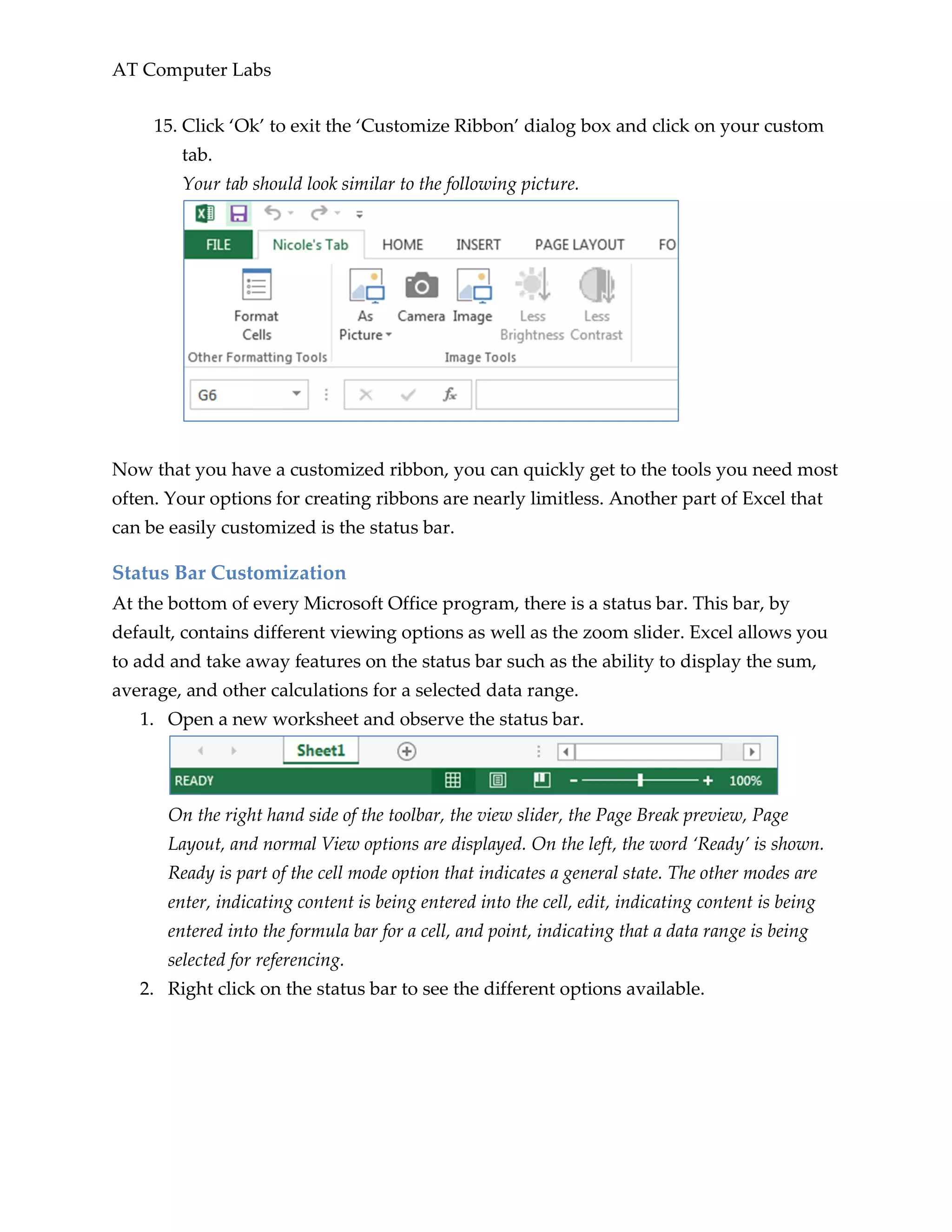AT Computer Labs
15. Click ‘Ok’ to exit the ‘Customize Ribbon’ dialog box and click on your custom
tab.
Your tab should look similar to the following picture.
Now that you have a customized ribbon, you can quickly get to the tools you need most
often. Your options for creating ribbons are nearly limitless. Another part of Excel that
can be easily customized is the status bar.
Status Bar Customization
At the bottom of every Microsoft Office program, there is a status bar. This bar, by
default, contains different viewing options as well as the zoom slider. Excel allows you
to add and take away features on the status bar such as the ability to display the sum,
average, and other calculations for a selected data range.
1. Open a new worksheet and observe the status bar.
On the right hand side of the toolbar, the view slider, the Page Break preview, Page
Layout, and normal View options are displayed. On the left, the word ‘Ready’ is shown.
Ready is part of the cell mode option that indicates a general state. The other modes are
enter, indicating content is being entered into the cell, edit, indicating content is being
entered into the formula bar for a cell, and point, indicating that a data range is being
selected for referencing.
2. Right click on the status bar to see the different options available.
 