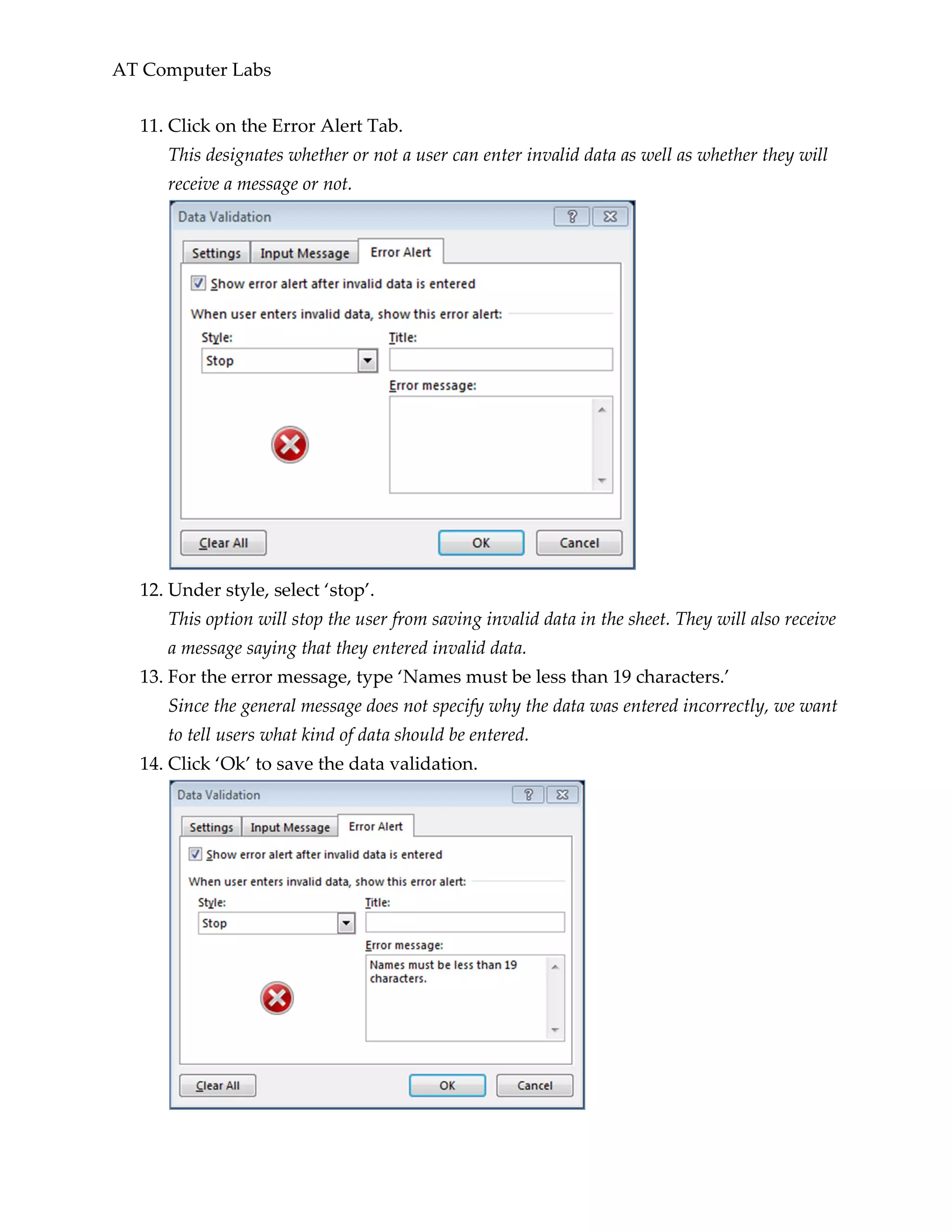 AT Computer Labs
11. Click on the Error Alert Tab.
This designates whether or not a user can enter invalid data as well as whether they will
receive a message or not.
12. Under style, select ‘stop’.
This option will stop the user from saving invalid data in the sheet. They will also receive
a message saying that they entered invalid data.
13. For the error message, type ‘Names must be less than 19 characters.’
Since the general message does not specify why the data was entered incorrectly, we want
to tell users what kind of data should be entered.
14. Click ‘Ok’ to save the data validation.
 
