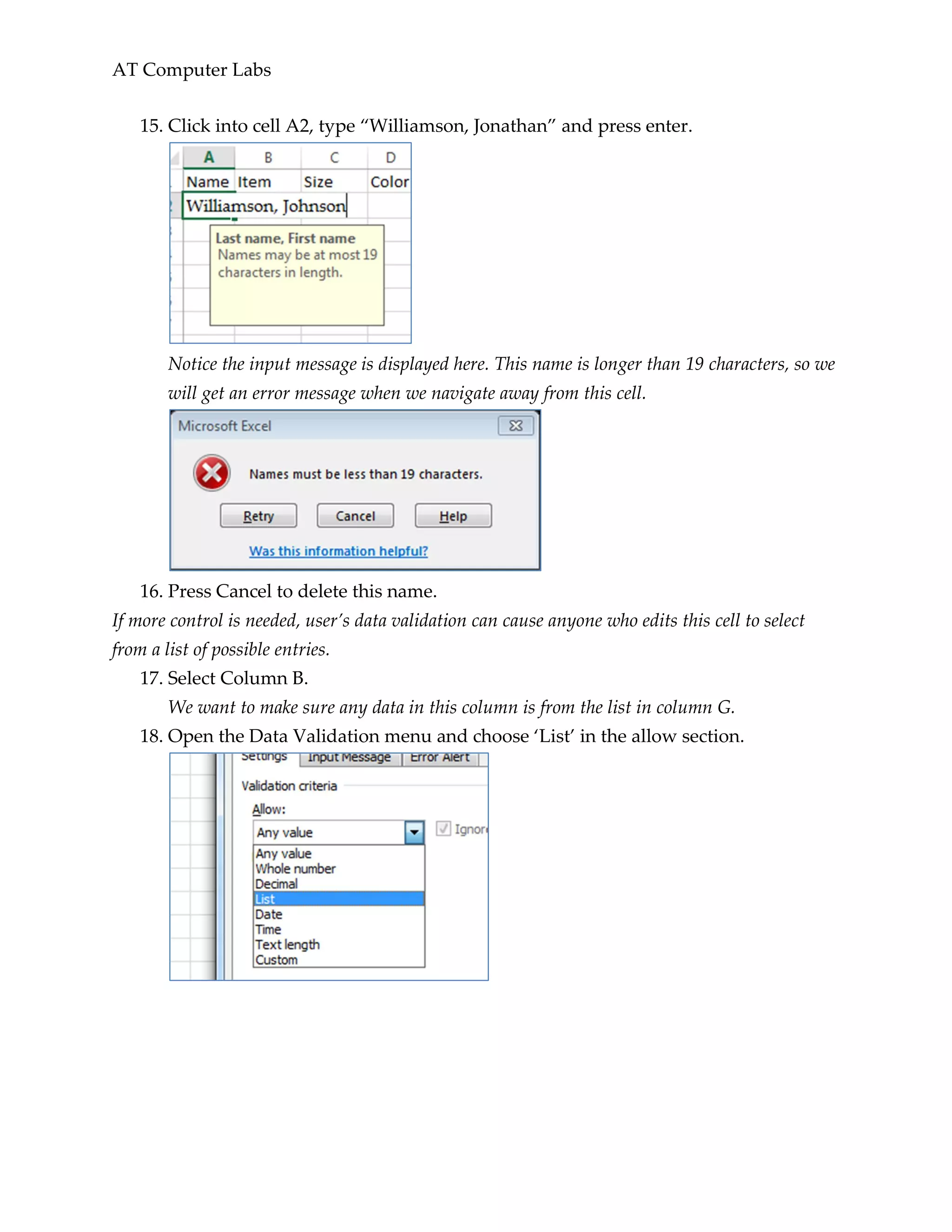 AT Computer Labs
15. Click into cell A2, type “Williamson, Jonathan” and press enter.
Notice the input message is displayed here. This name is longer than 19 characters, so we
will get an error message when we navigate away from this cell.
16. Press Cancel to delete this name.
If more control is needed, user’s data validation can cause anyone who edits this cell to select
from a list of possible entries.
17. Select Column B.
We want to make sure any data in this column is from the list in column G.
18. Open the Data Validation menu and choose ‘List’ in the allow section.
 