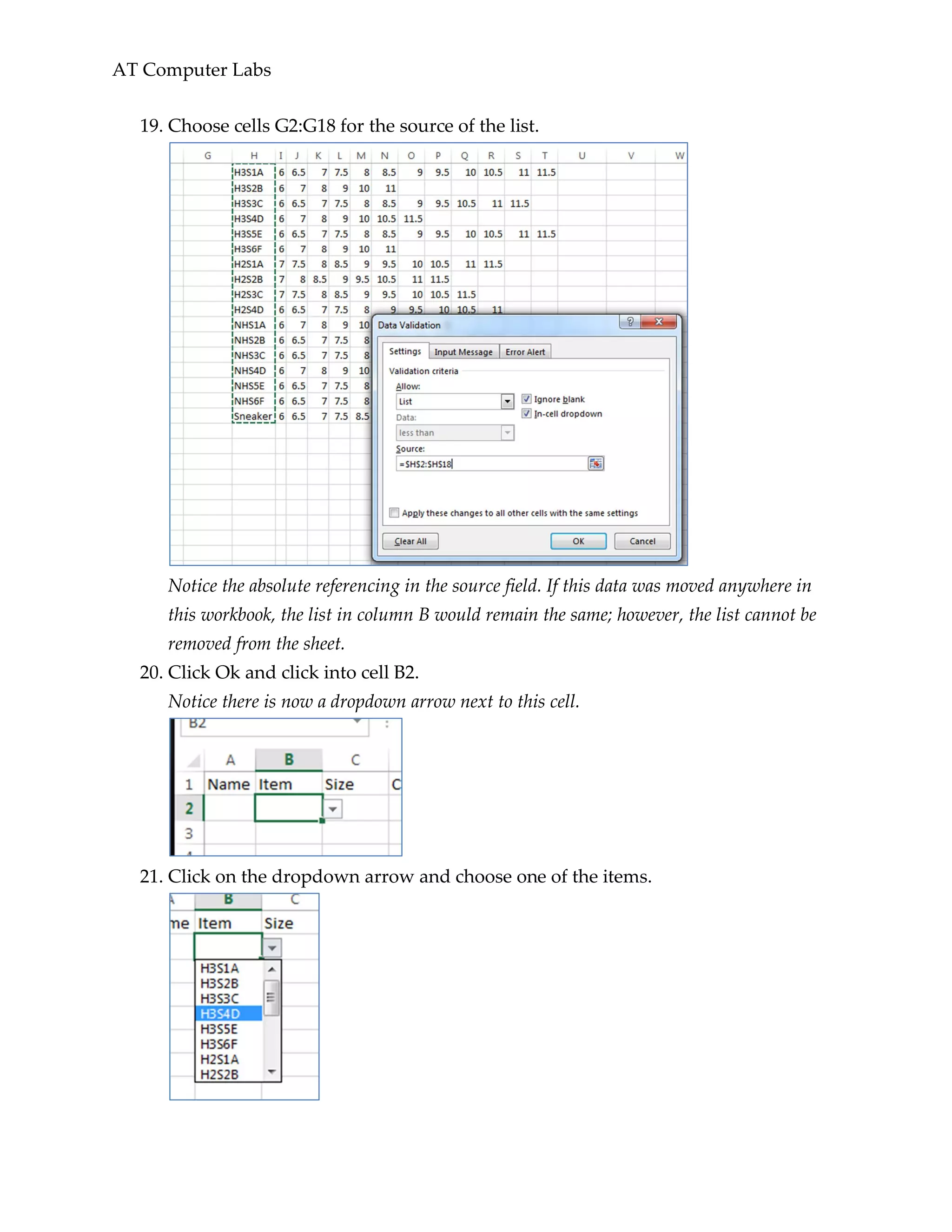 AT Computer Labs
19. Choose cells G2:G18 for the source of the list.
Notice the absolute referencing in the source field. If this data was moved anywhere in
this workbook, the list in column B would remain the same; however, the list cannot be
removed from the sheet.
20. Click Ok and click into cell B2.
Notice there is now a dropdown arrow next to this cell.
21. Click on the dropdown arrow and choose one of the items.
 