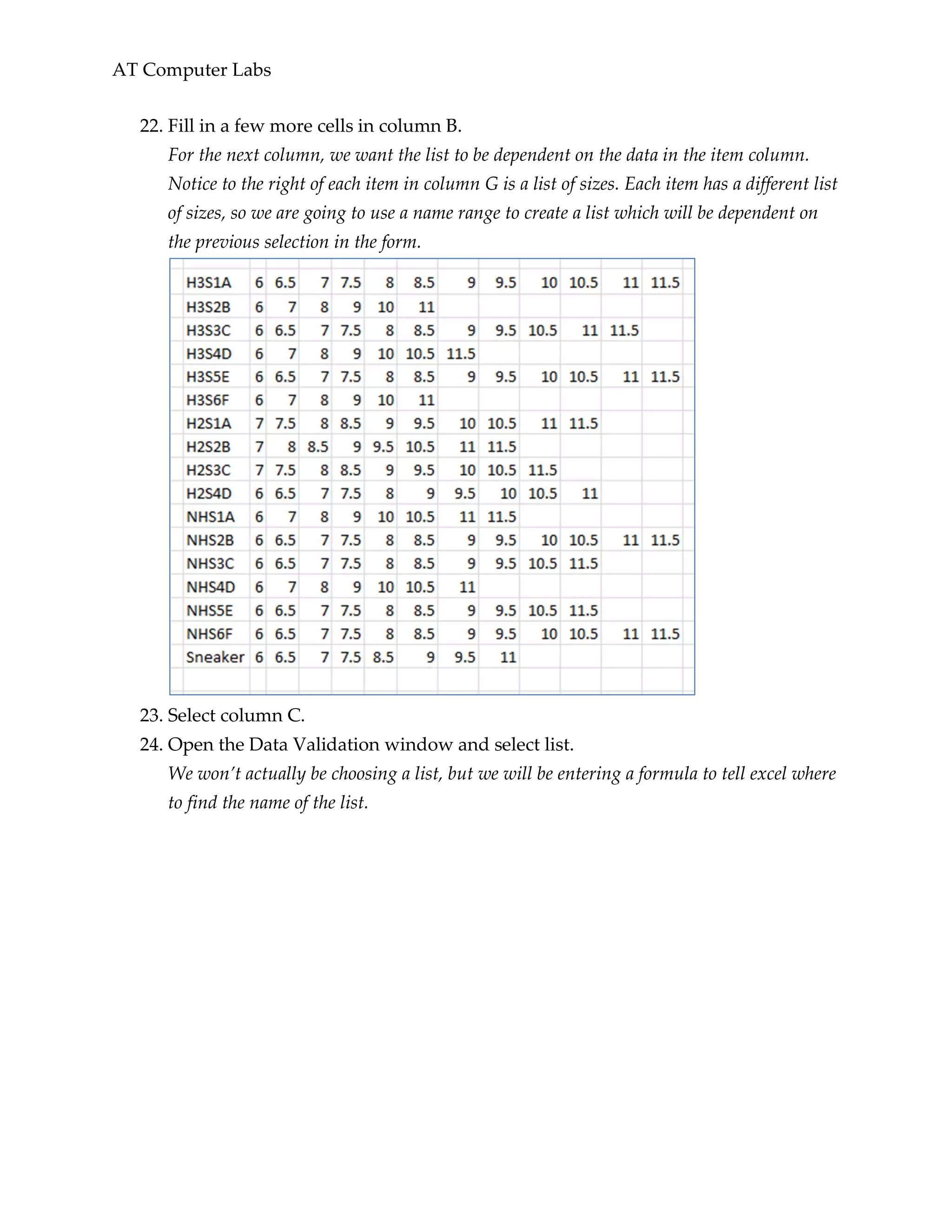 AT Computer Labs
22. Fill in a few more cells in column B.
For the next column, we want the list to be dependent on the data in the item column.
Notice to the right of each item in column G is a list of sizes. Each item has a different list
of sizes, so we are going to use a name range to create a list which will be dependent on
the previous selection in the form.
23. Select column C.
24. Open the Data Validation window and select list.
We won’t actually be choosing a list, but we will be entering a formula to tell excel where
to find the name of the list.
 