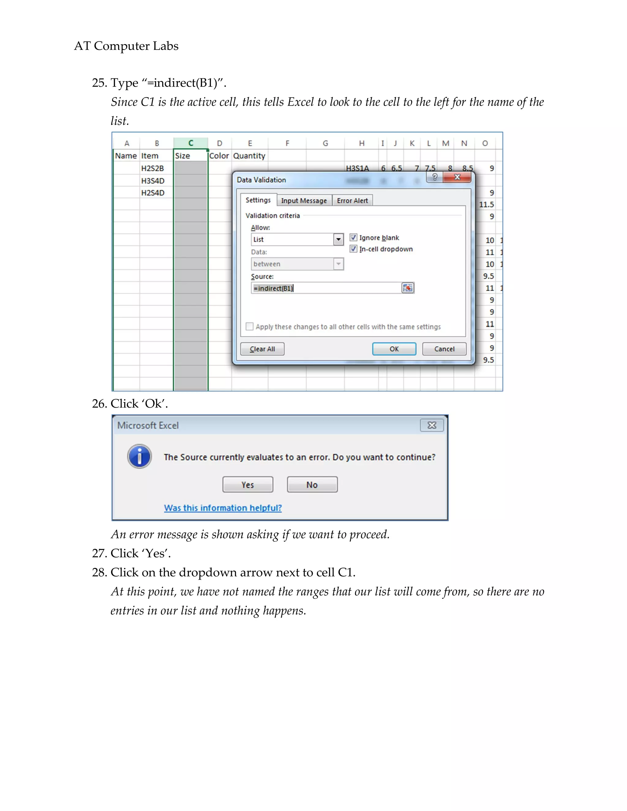 AT Computer Labs
25. Type “=indirect(B1)”.
Since C1 is the active cell, this tells Excel to look to the cell to the left for the name of the
list.
26. Click ‘Ok’.
An error message is shown asking if we want to proceed.
27. Click ‘Yes’.
28. Click on the dropdown arrow next to cell C1.
At this point, we have not named the ranges that our list will come from, so there are no
entries in our list and nothing happens.
 