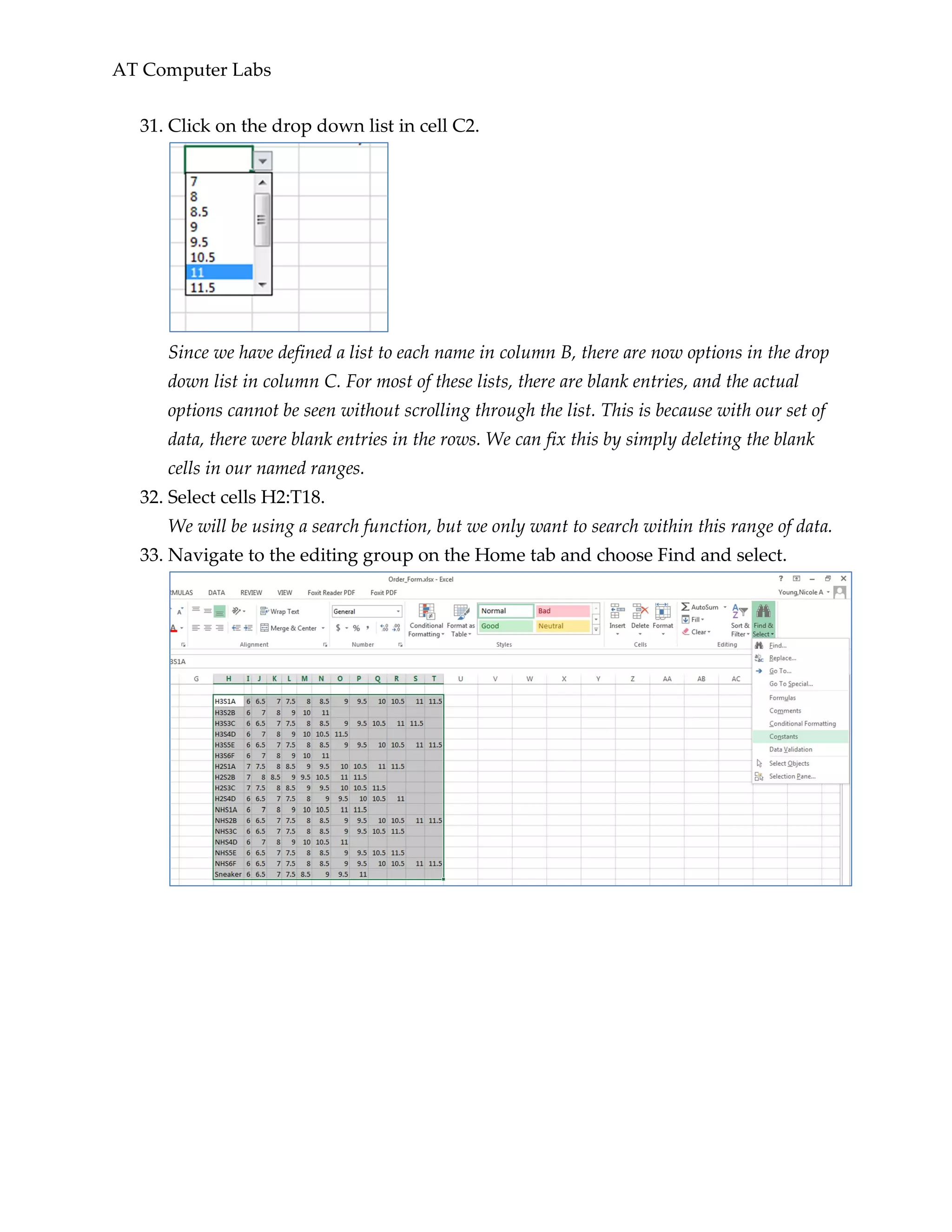 AT Computer Labs
31. Click on the drop down list in cell C2.
Since we have defined a list to each name in column B, there are now options in the drop
down list in column C. For most of these lists, there are blank entries, and the actual
options cannot be seen without scrolling through the list. This is because with our set of
data, there were blank entries in the rows. We can fix this by simply deleting the blank
cells in our named ranges.
32. Select cells H2:T18.
We will be using a search function, but we only want to search within this range of data.
33. Navigate to the editing group on the Home tab and choose Find and select.
 