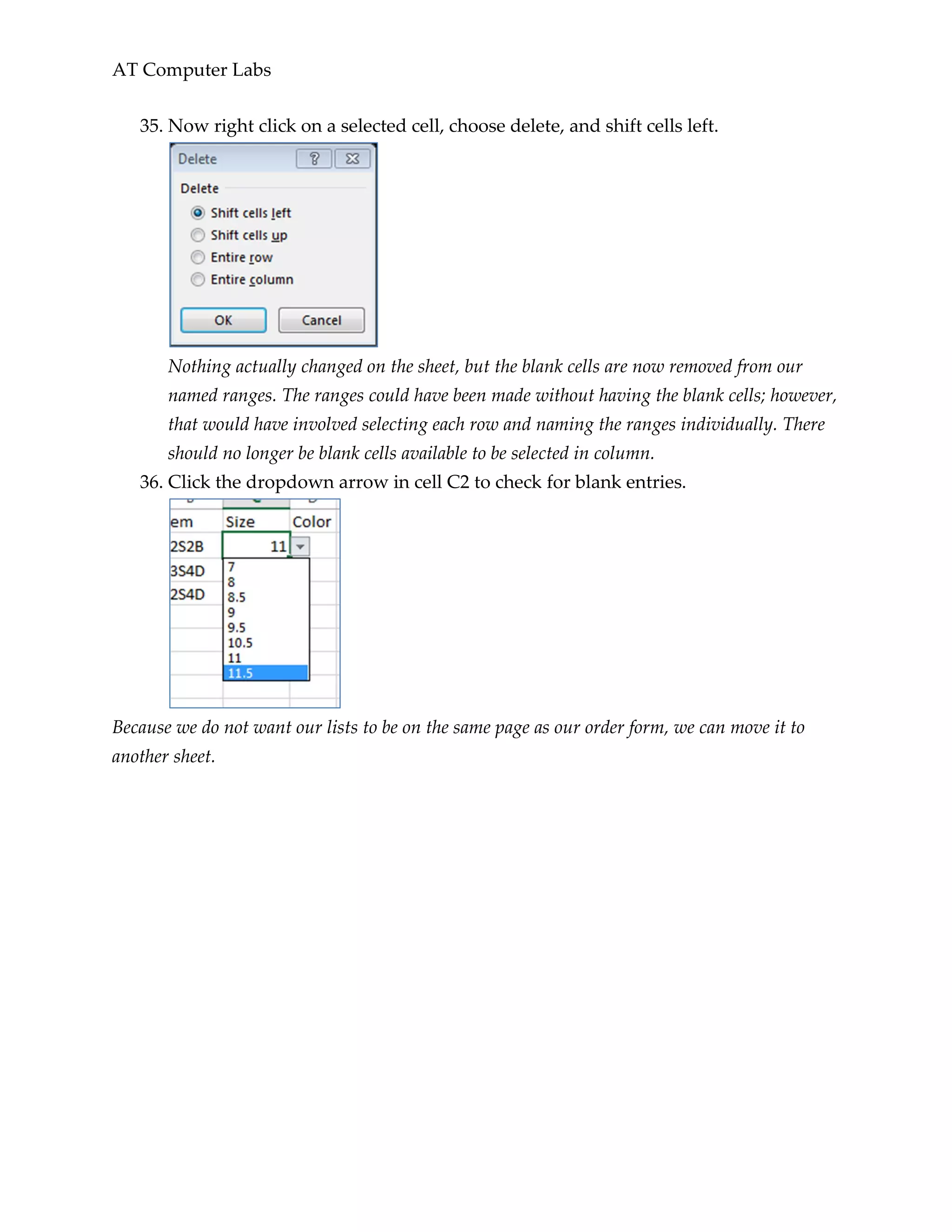AT Computer Labs
35. Now right click on a selected cell, choose delete, and shift cells left.
Nothing actually changed on the sheet, but the blank cells are now removed from our
named ranges. The ranges could have been made without having the blank cells; however,
that would have involved selecting each row and naming the ranges individually. There
should no longer be blank cells available to be selected in column.
36. Click the dropdown arrow in cell C2 to check for blank entries.
Because we do not want our lists to be on the same page as our order form, we can move it to
another sheet.
 