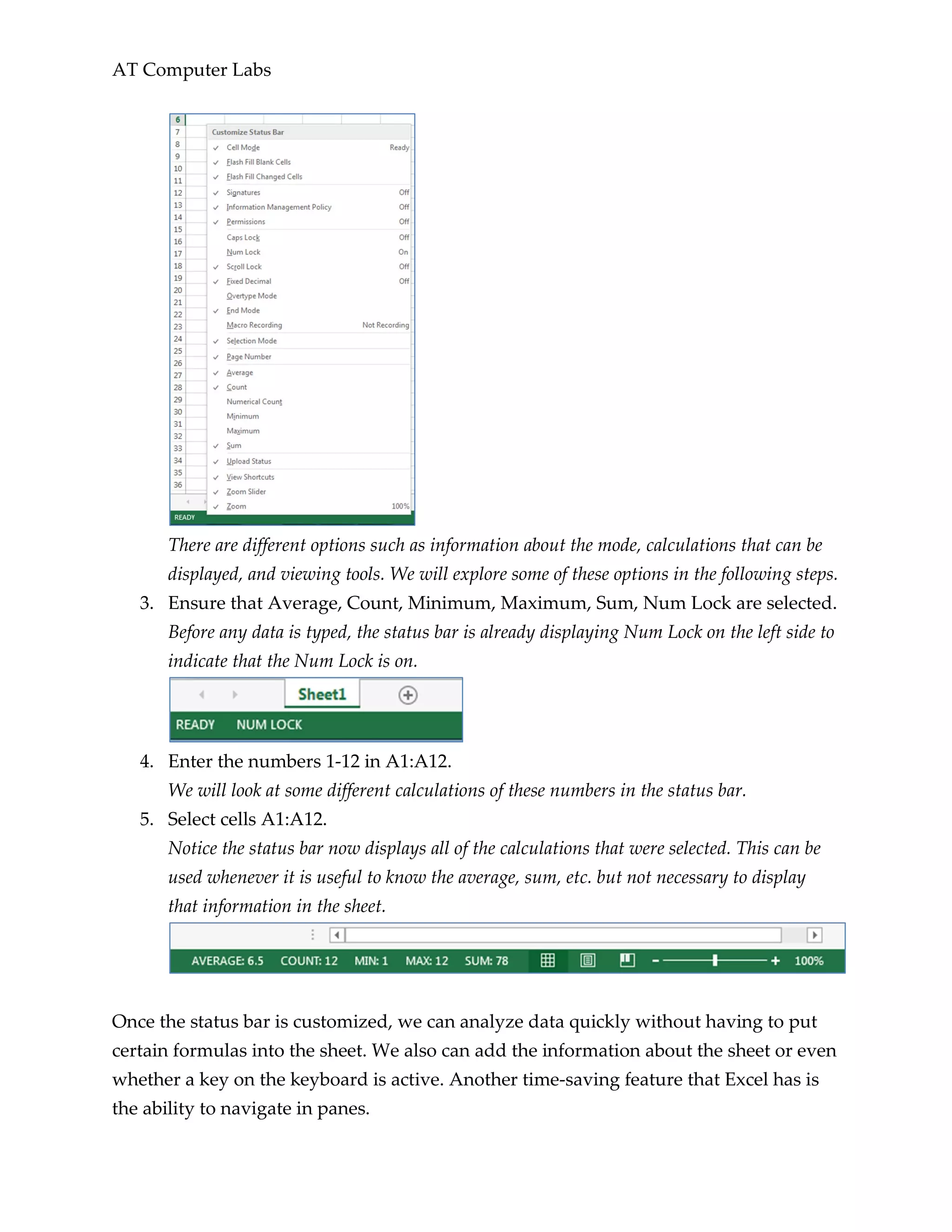 AT Computer Labs
There are different options such as information about the mode, calculations that can be
displayed, and viewing tools. We will explore some of these options in the following steps.
3. Ensure that Average, Count, Minimum, Maximum, Sum, Num Lock are selected.
Before any data is typed, the status bar is already displaying Num Lock on the left side to
indicate that the Num Lock is on.
4. Enter the numbers 1-12 in A1:A12.
We will look at some different calculations of these numbers in the status bar.
5. Select cells A1:A12.
Notice the status bar now displays all of the calculations that were selected. This can be
used whenever it is useful to know the average, sum, etc. but not necessary to display
that information in the sheet.
Once the status bar is customized, we can analyze data quickly without having to put
certain formulas into the sheet. We also can add the information about the sheet or even
whether a key on the keyboard is active. Another time-saving feature that Excel has is
the ability to navigate in panes.
 