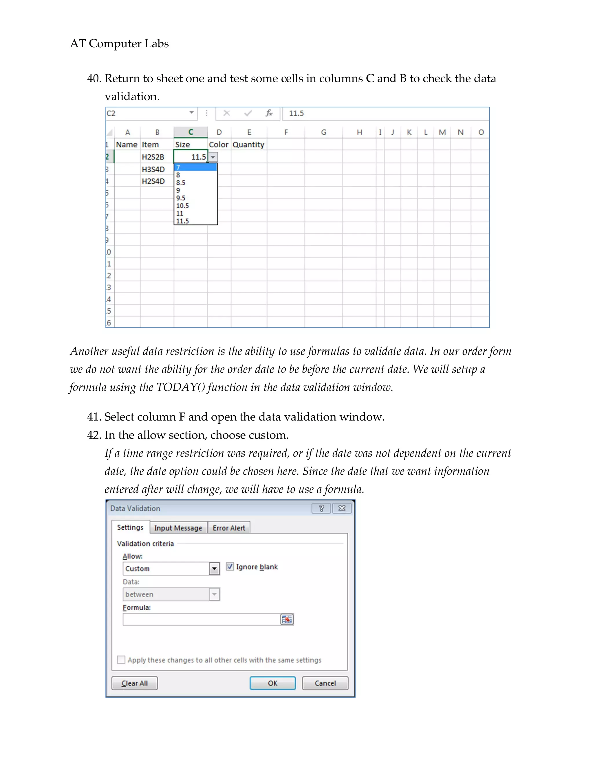 AT Computer Labs
40. Return to sheet one and test some cells in columns C and B to check the data
validation.
Another useful data restriction is the ability to use formulas to validate data. In our order form
we do not want the ability for the order date to be before the current date. We will setup a
formula using the TODAY() function in the data validation window.
41. Select column F and open the data validation window.
42. In the allow section, choose custom.
If a time range restriction was required, or if the date was not dependent on the current
date, the date option could be chosen here. Since the date that we want information
entered after will change, we will have to use a formula.
 