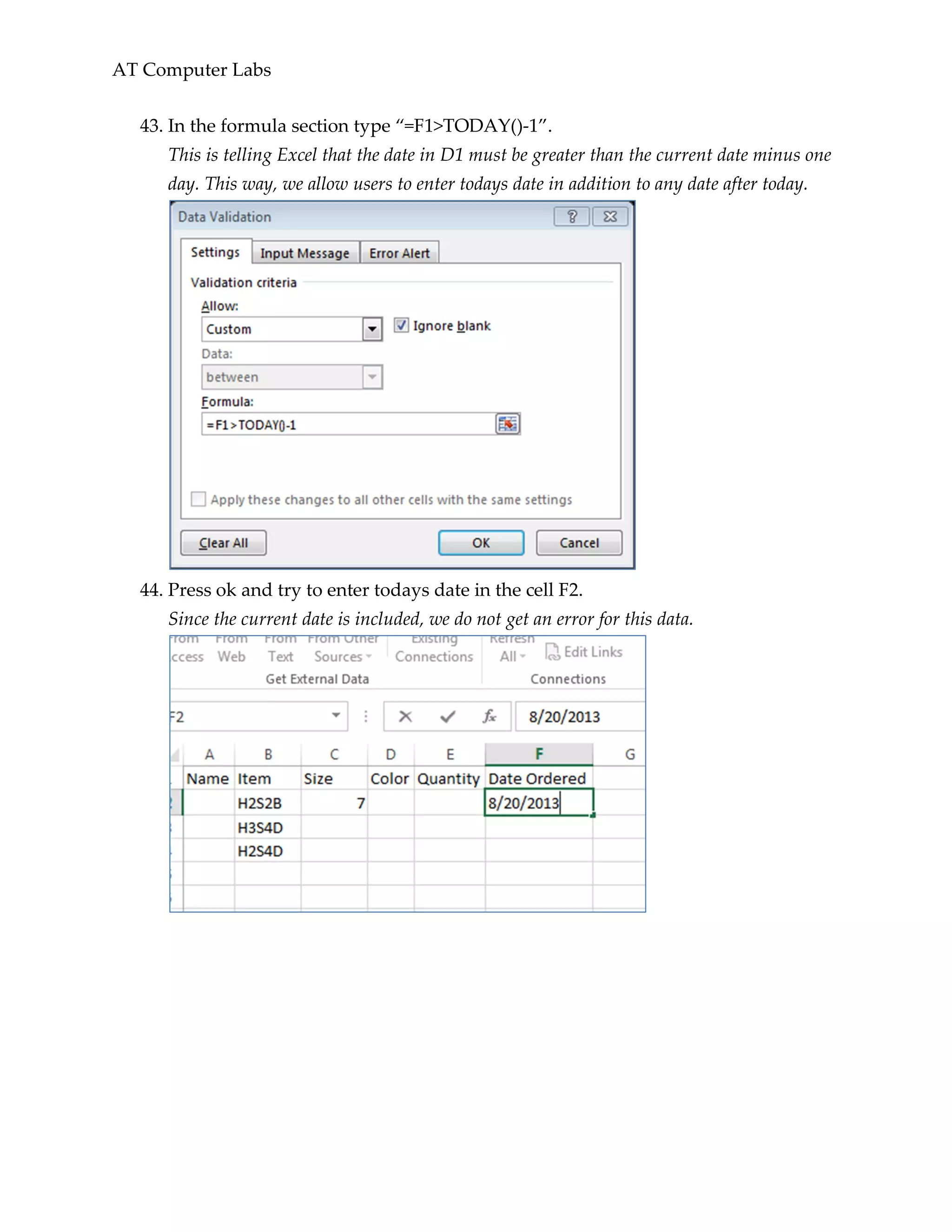 AT Computer Labs
43. In the formula section type “=F1>TODAY()-1”.
This is telling Excel that the date in D1 must be greater than the current date minus one
day. This way, we allow users to enter todays date in addition to any date after today.
44. Press ok and try to enter todays date in the cell F2.
Since the current date is included, we do not get an error for this data.
 