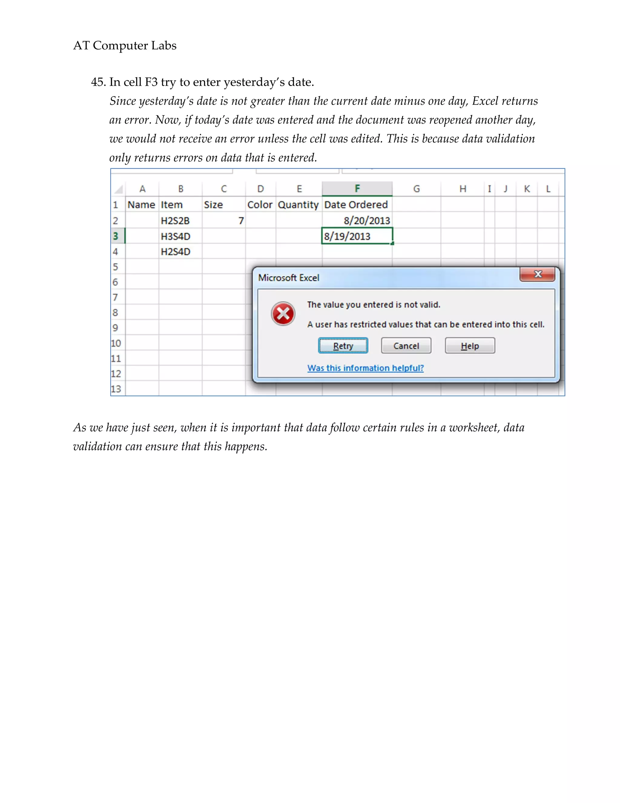 AT Computer Labs
45. In cell F3 try to enter yesterday’s date.
Since yesterday’s date is not greater than the current date minus one day, Excel returns
an error. Now, if today’s date was entered and the document was reopened another day,
we would not receive an error unless the cell was edited. This is because data validation
only returns errors on data that is entered.
As we have just seen, when it is important that data follow certain rules in a worksheet, data
validation can ensure that this happens.
 