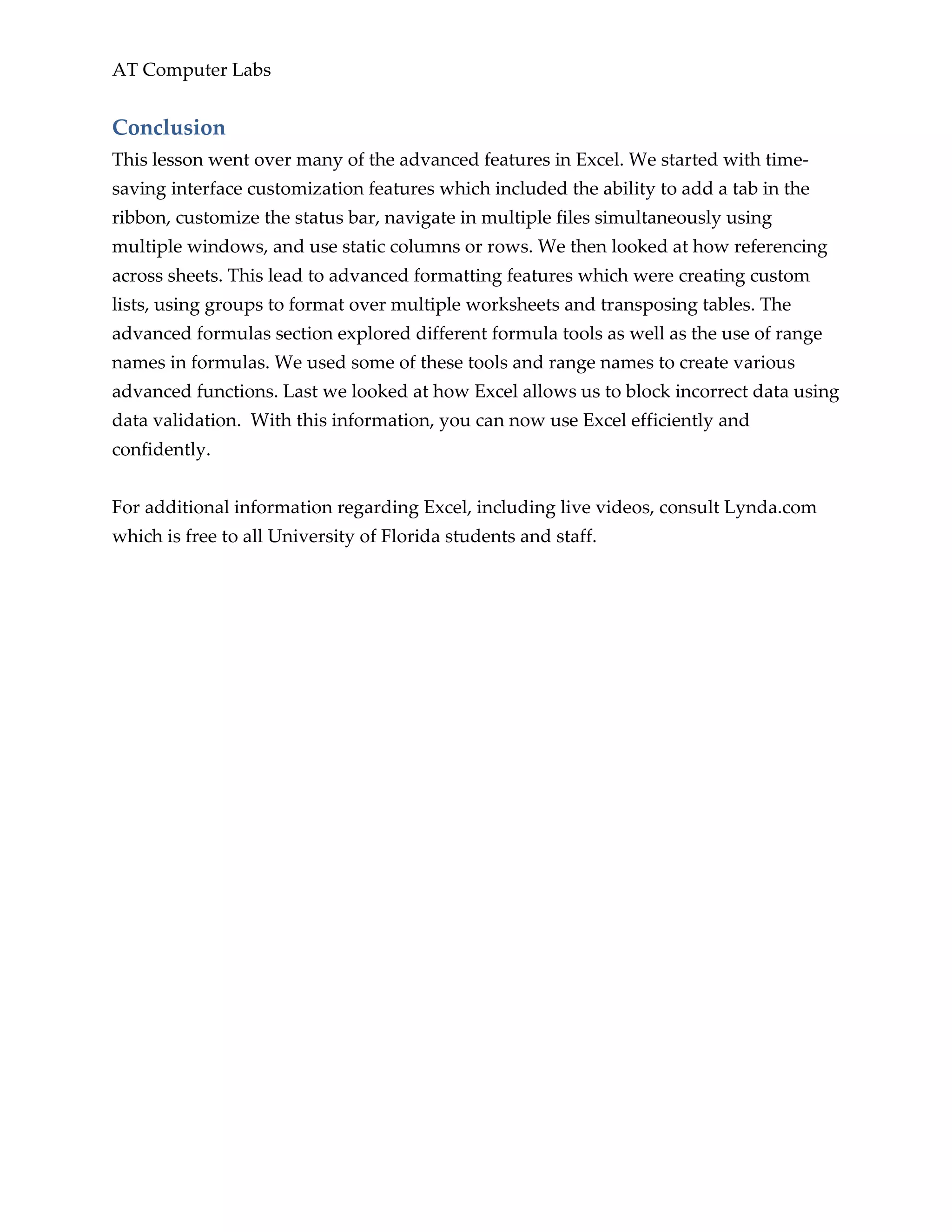 AT Computer Labs
Conclusion
This lesson went over many of the advanced features in Excel. We started with time-
saving interface customization features which included the ability to add a tab in the
ribbon, customize the status bar, navigate in multiple files simultaneously using
multiple windows, and use static columns or rows. We then looked at how referencing
across sheets. This lead to advanced formatting features which were creating custom
lists, using groups to format over multiple worksheets and transposing tables. The
advanced formulas section explored different formula tools as well as the use of range
names in formulas. We used some of these tools and range names to create various
advanced functions. Last we looked at how Excel allows us to block incorrect data using
data validation. With this information, you can now use Excel efficiently and
confidently.
For additional information regarding Excel, including live videos, consult Lynda.com
which is free to all University of Florida students and staff.
 