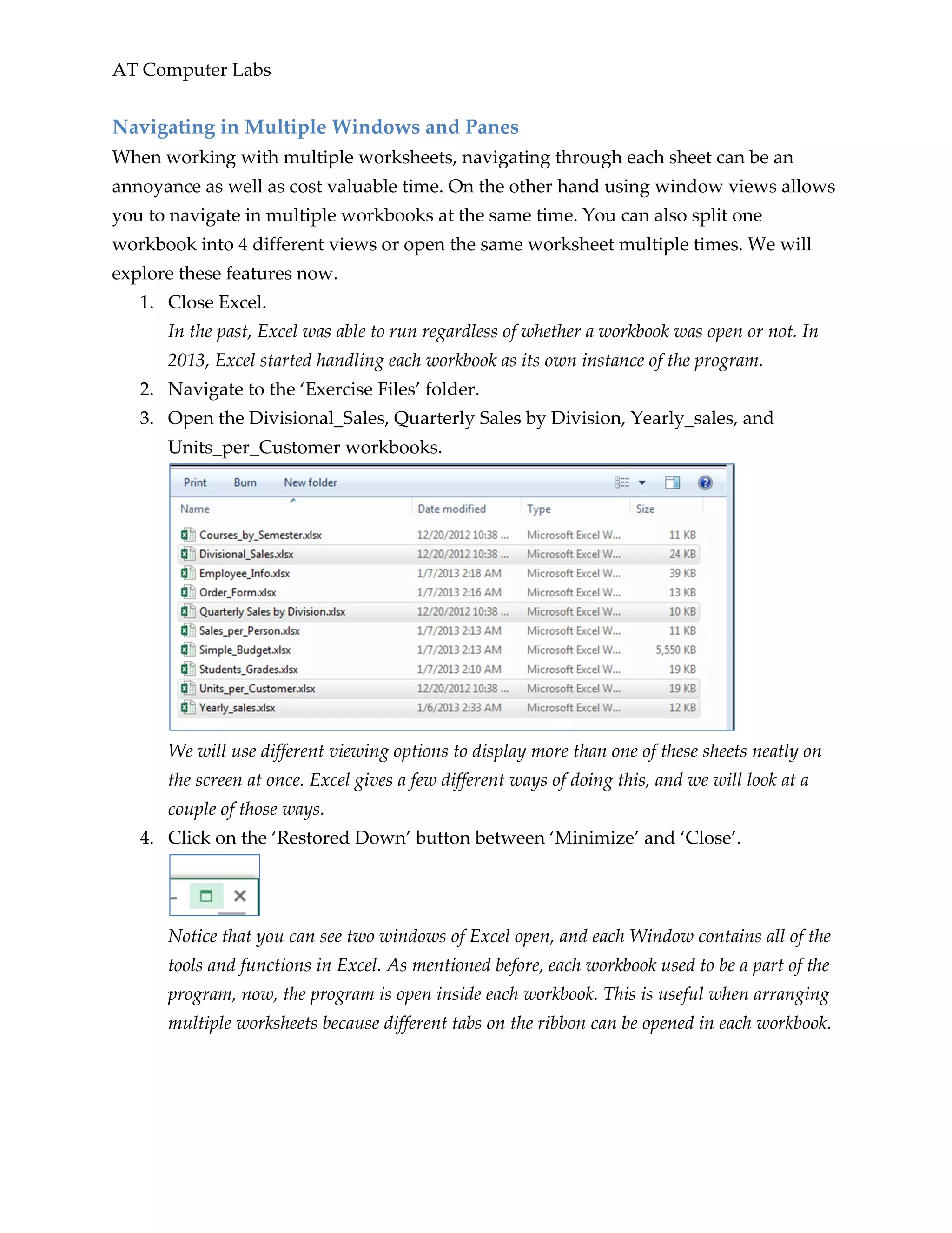 AT Computer Labs
Navigating in Multiple Windows and Panes
When working with multiple worksheets, navigating through each sheet can be an
annoyance as well as cost valuable time. On the other hand using window views allows
you to navigate in multiple workbooks at the same time. You can also split one
workbook into 4 different views or open the same worksheet multiple times. We will
explore these features now.
1. Close Excel.
In the past, Excel was able to run regardless of whether a workbook was open or not. In
2013, Excel started handling each workbook as its own instance of the program.
2. Navigate to the ‘Exercise Files’ folder.
3. Open the Divisional_Sales, Quarterly Sales by Division, Yearly_sales, and
Units_per_Customer workbooks.
We will use different viewing options to display more than one of these sheets neatly on
the screen at once. Excel gives a few different ways of doing this, and we will look at a
couple of those ways.
4. Click on the ‘Restored Down’ button between ‘Minimize’ and ‘Close’.
Notice that you can see two windows of Excel open, and each Window contains all of the
tools and functions in Excel. As mentioned before, each workbook used to be a part of the
program, now, the program is open inside each workbook. This is useful when arranging
multiple worksheets because different tabs on the ribbon can be opened in each workbook.
 