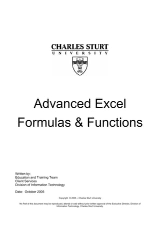 Advanced Excel
Formulas & Functions
Written by:
Education and Training Team
Client Services
Division of Information Technology
Date: October 2005
Copyright © 2005 – Charles Sturt University
No Part of this document may be reproduced, altered or sold without prior written approval of the Executive Director, Division of
Information Technology, Charles Sturt University.
 