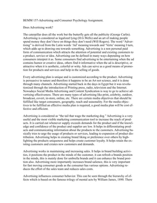 BEMM 157-Advertising and Consumer Psychology Assignment.

Does Advertising work?

The caterpillar does all the work but the butterfly gets all the publicity (George Carlin).
Advertising is considered as legalized lying (H.G.Wells) and an art of making people
spend money they don’t have on things they don’t need (Will Rogers). The word “Adver-
tising” is derived from the Latin words ‘Ad’ meaning towards and ‘Verto’ meaning I turn,
which adds up to drawing one towards something. Advertising is a non personal paid
form of communication which attracts the attention of potential and existing customers to
a product, service or idea. Advertising can be defined in many ways depending on how
consumers interpret it as. Some consumers find advertising to be entertaining when the ad
contains humor or creative ideas, others find it informative when the ad is descriptive, or
attractive when it is aesthetic, colorful or witty. Ads can serve as a good means of promo-
tion for products and services and help in the selling of goods.

Every advertising plan is unique and is customized according to the product. Advertising
is persuasive in nature and therefore it happens to be an Art not science, and it is done
through many channels. Advertising started back in the days in Egypt but it was revolu-
tionized through the introduction of Printing press, radio, television and the Internet.
Nowadays Social Media Advertising and Content Syndication is way to go to achieve ad-
vertising effectiveness. There are many types of advertising like print, celebrity, outdoor,
broadcast, covert, in-store, online, etc. There are certain media objectives that should be
fulfilled like target consumers, geography, reach and seasonality. For the media objec-
tives to be fulfilled an effective media plan is required, a good media plan will be cost ef-
fective and efficient.

Advertising is considered as “the tail that wags the marketing dog.” Advertising is a very
useful and the most visible marketing communication tool to increase the reach of prod-
ucts. It is carried out whenever supply exceeds demands for the product and if the knowl-
edge and confidence of the product and supplier are low. It helps in differentiating prod-
ucts and communicating information about the products to the customers. Advertising ba-
sically tries to urge the usage of products or services, leading to expansion of product dis-
tribution. Advertising helps in creating brand liking or preference over others by high-
lighting the products uniqueness and helps create customer loyalty. It helps retain the ex-
isting customers and creates new customers and demands.

Advertising works in maintaining and increasing sales. It helps in brand building activi-
ties, it positions the product in the minds of the customer, it can refresh a brands position
in the minds, this is mainly done for umbrella brands and it can enhance the brand posi-
tion also. Advertising more importantly increases brand salience, this is very important
for fast moving consumer goods as the consumer has various options. Advertising re-
duces the effort of the sales team and reduces sales costs.

Advertising influences consumer behavior. This can be seen through the hierarchy of ef-
fects which is based on the famous trilogy of mental acts by William James, 1890. There
 